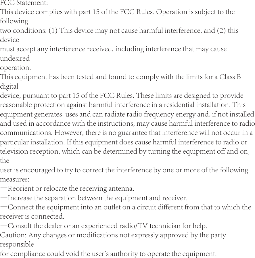 FCC Statement:This device complies with part 15 of the FCC Rules. Operation is subject to the followingtwo conditions: (1) This device may not cause harmful interference, and (2) this devicemust accept any interference received, including interference that may cause undesiredoperation.This equipment has been tested and found to comply with the limits for a Class B digitaldevice, pursuant to part 15 of the FCC Rules. These limits are designed to provide reasonable protection against harmful interference in a residential installation. This equipment generates, uses and can radiate radio frequency energy and, if not installed and used in accordance with the instructions, may cause harmful interference to radio communications. However, there is no guarantee that interference will not occur in a particular installation. If this equipment does cause harmful interference to radio or television reception, which can be determined by turning the equipment off and on, theuser is encouraged to try to correct the interference by one or more of the following measures:—Reorient or relocate the receiving antenna.—Increase the separation between the equipment and receiver.—Connect the equipment into an outlet on a circuit different from that to which the receiver is connected.—Consult the dealer or an experienced radio/TV technician for help.Caution: Any changes or modifications not expressly approved by the party responsiblefor compliance could void the user&apos;s authority to operate the equipment.