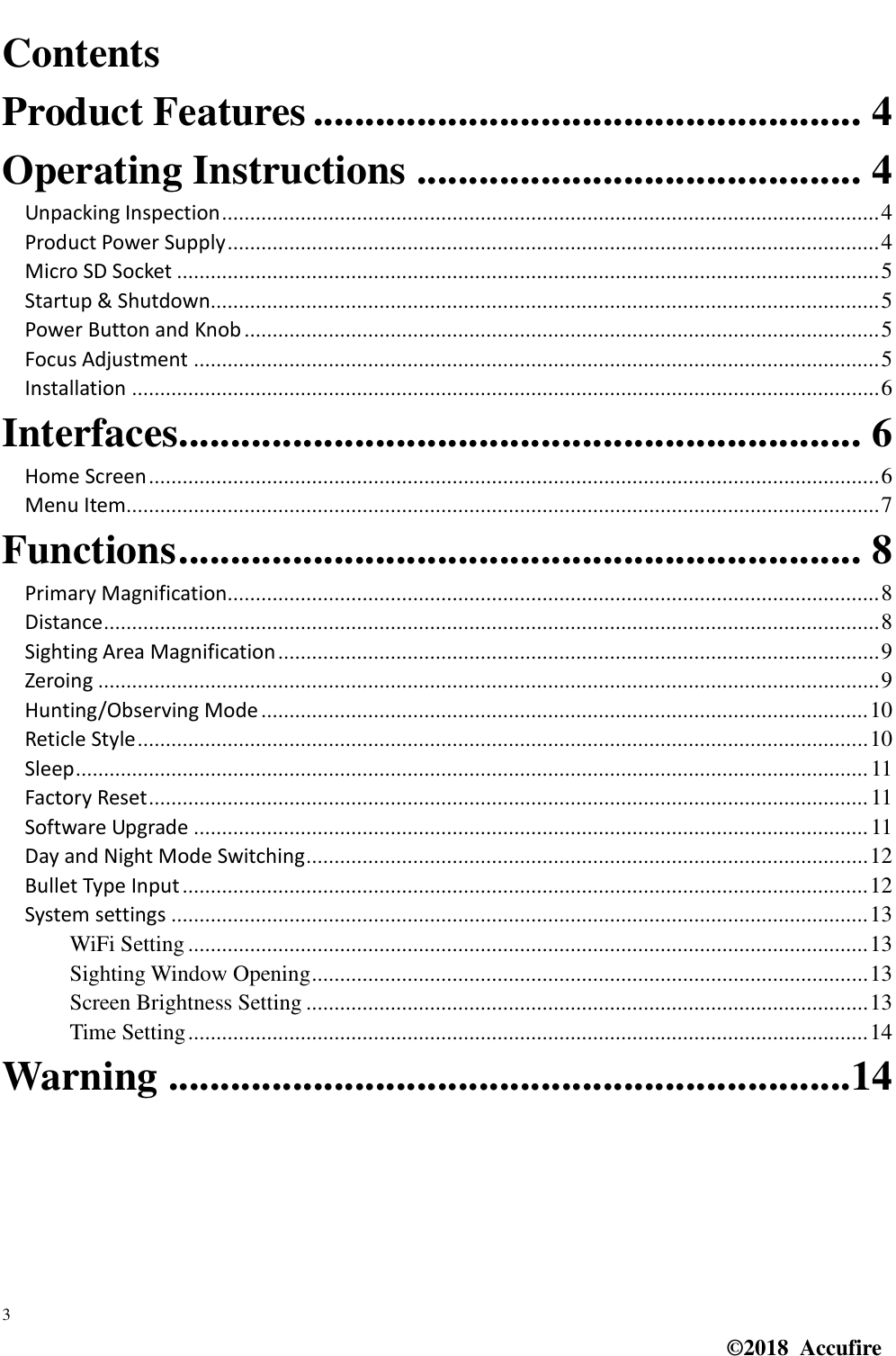  3 ©2018  Accufire   Contents Product Features ..................................................... 4 Operating Instructions ........................................... 4 Unpacking Inspection ..................................................................................................................... 4 Product Power Supply .................................................................................................................... 4 Micro SD Socket ............................................................................................................................. 5 Startup &amp; Shutdown....................................................................................................................... 5 Power Button and Knob ................................................................................................................. 5 Focus Adjustment .......................................................................................................................... 5 Installation ..................................................................................................................................... 6 Interfaces.................................................................. 6 Home Screen .................................................................................................................................. 6 Menu Item...................................................................................................................................... 7 Functions .................................................................. 8 Primary Magnification.................................................................................................................... 8 Distance .......................................................................................................................................... 8 Sighting Area Magnification ........................................................................................................... 9 Zeroing ........................................................................................................................................... 9 Hunting/Observing Mode ............................................................................................................ 10 Reticle Style .................................................................................................................................. 10 Sleep ............................................................................................................................................. 11 Factory Reset ................................................................................................................................ 11 Software Upgrade ........................................................................................................................ 11 Day and Night Mode Switching .................................................................................................... 12 Bullet Type Input .......................................................................................................................... 12 System settings ............................................................................................................................ 13 WiFi Setting ......................................................................................................................... 13 Sighting Window Opening ................................................................................................... 13 Screen Brightness Setting .................................................................................................... 13 Time Setting ......................................................................................................................... 14 Warning ..................................................................14  