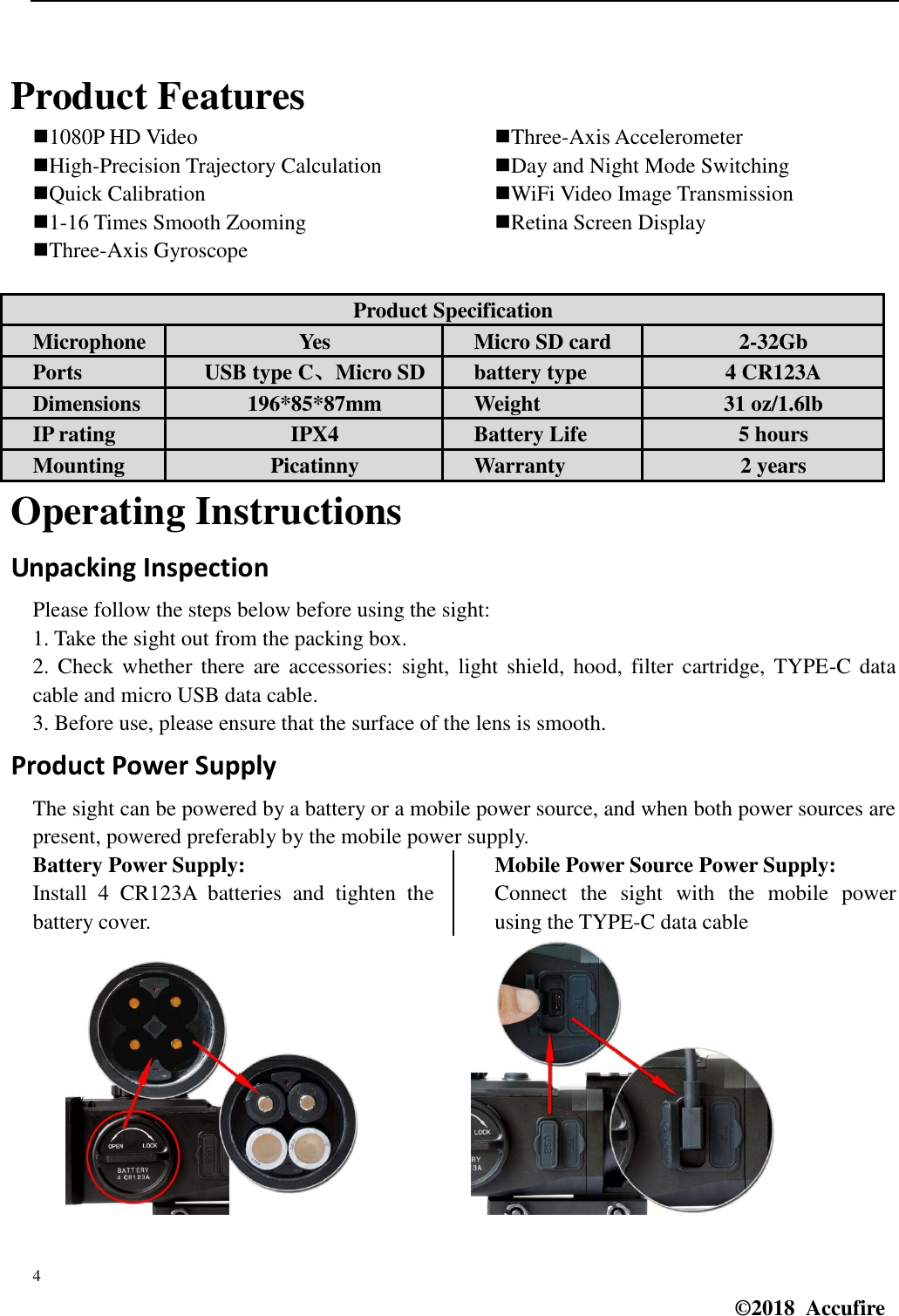  4 ©2018  Accufire    Product Features 1080P HD Video High-Precision Trajectory Calculation Quick Calibration 1-16 Times Smooth Zooming Three-Axis Gyroscope Three-Axis Accelerometer Day and Night Mode Switching WiFi Video Image Transmission Retina Screen Display Product Specification Microphone Yes Micro SD card 2-32Gb Ports USB type C、Micro SD battery type 4 CR123A Dimensions 196*85*87mm Weight 31 oz/1.6lb IP rating IPX4 Battery Life 5 hours Mounting Picatinny Warranty 2 years Operating Instructions Unpacking Inspection Please follow the steps below before using the sight: 1. Take the sight out from the packing box. 2. Check  whether  there  are  accessories:  sight,  light  shield, hood, filter  cartridge,  TYPE-C  data cable and micro USB data cable. 3. Before use, please ensure that the surface of the lens is smooth. Product Power Supply The sight can be powered by a battery or a mobile power source, and when both power sources are present, powered preferably by the mobile power supply. Battery Power Supply: Install  4  CR123A  batteries  and  tighten  the battery cover. Mobile Power Source Power Supply: Connect  the  sight  with  the  mobile  power using the TYPE-C data cable            