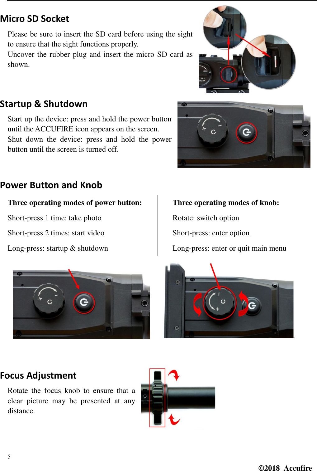  5 ©2018  Accufire   Micro SD Socket Please be sure to insert the SD card before using the sight to ensure that the sight functions properly. Uncover the rubber plug and insert the micro SD card as shown.   Startup &amp; Shutdown Start up the device: press and hold the power button until the ACCUFIRE icon appears on the screen. Shut  down  the  device:  press  and  hold  the  power button until the screen is turned off.   Power Button and Knob Three operating modes of power button: Short-press 1 time: take photo Short-press 2 times: start video Long-press: startup &amp; shutdown Three operating modes of knob: Rotate: switch option Short-press: enter option Long-press: enter or quit main menu   Focus Adjustment Rotate  the  focus  knob  to  ensure  that  a clear  picture  may  be  presented  at  any distance.   