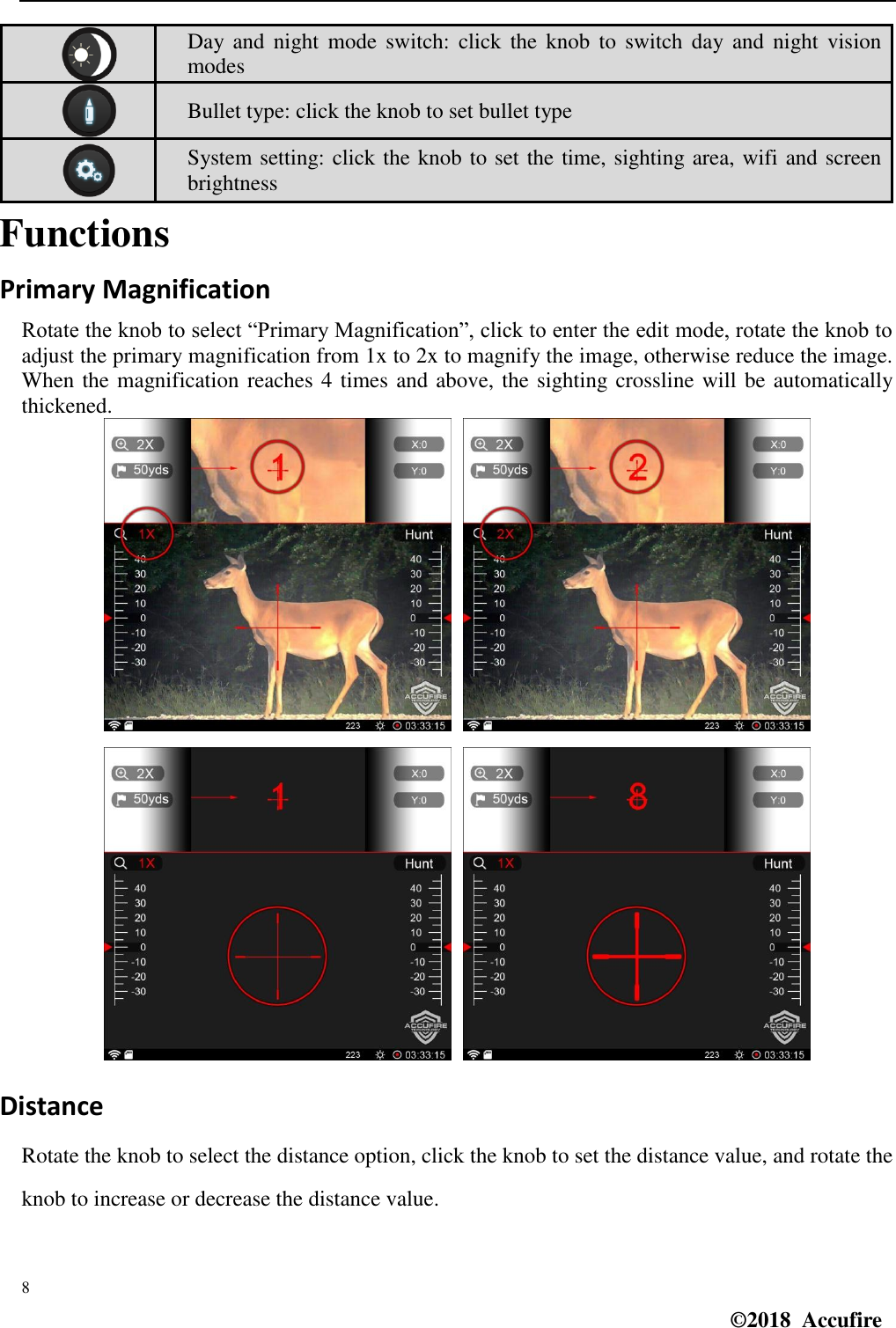  8 ©2018  Accufire    Day  and  night  mode switch:  click  the  knob to  switch  day and  night  vision modes  Bullet type: click the knob to set bullet type  System setting: click the knob to set the time, sighting area, wifi and screen brightness Functions Primary Magnification Rotate the knob to select “Primary Magnification”, click to enter the edit mode, rotate the knob to adjust the primary magnification from 1x to 2x to magnify the image, otherwise reduce the image. When the magnification reaches 4 times and above, the sighting crossline will be automatically thickened.     Distance Rotate the knob to select the distance option, click the knob to set the distance value, and rotate the knob to increase or decrease the distance value. 