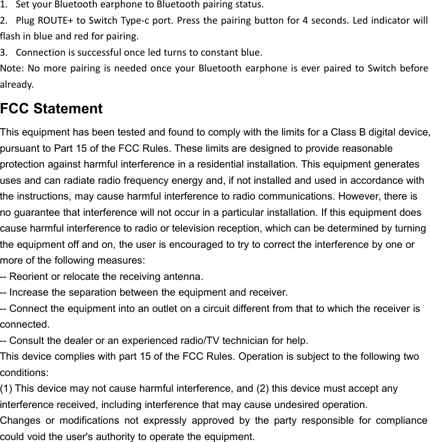 1. Set your Bluetooth earphone to Bluetooth pairing status.2. Plug ROUTE+ to Switch Type-c port. Press the pairing button for 4 seconds. Led indicator willflash in blue and red for pairing.3. Connection is successful once led turns to constant blue.Note: No more pairing is needed once your Bluetooth earphone is ever paired to Switch beforealready.FCC StatementThis equipment has been tested and found to comply with the limits for a Class B digital device,pursuant to Part 15 of the FCC Rules. These limits are designed to provide reasonableprotection against harmful interference in a residential installation. This equipment generatesuses and can radiate radio frequency energy and, if not installed and used in accordance withthe instructions, may cause harmful interference to radio communications. However, there isno guarantee that interference will not occur in a particular installation. If this equipment doescause harmful interference to radio or television reception, which can be determined by turningthe equipment off and on, the user is encouraged to try to correct the interference by one ormore of the following measures:-- Reorient or relocate the receiving antenna.-- Increase the separation between the equipment and receiver.-- Connect the equipment into an outlet on a circuit different from that to which the receiver isconnected.-- Consult the dealer or an experienced radio/TV technician for help.This device complies with part 15 of the FCC Rules. Operation is subject to the following twoconditions:(1) This device may not cause harmful interference, and (2) this device must accept anyinterference received, including interference that may cause undesired operation.Changes or modifications not expressly approved by the party responsible for compliancecould void the user's authority to operate the equipment.