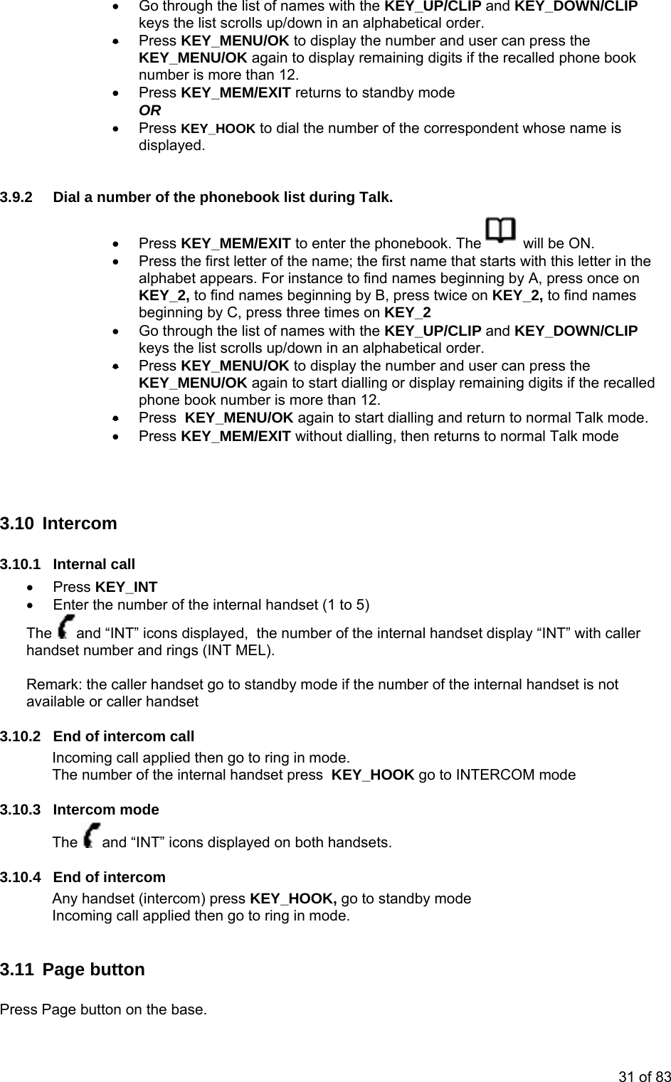 •  Go through the list of names with the KEY_UP/CLIP and KEY_DOWNkeys the list scrolls up/down in an alphabetical order. Press KEY_MENU/OK to d/CLIP • isplay the number and user can press the called phone book ber is more than 12.   • Press KEY_HOOK to dial the number of the correspondent whose name is displayed. 3.9.2  Dial a nu• KEY_MENU/OK again to display remaining digits if the renum• Press KEY_MEM/EXIT returns to standby mode  OR  m er of the phonebook list during Talk. Press KEY_MEM/EXIT to enter the phonebook. The   will be ON. Press the first letter of the name; the fb•  irst name that starts with this letter in thalphabet appears. For instance to find names beginning by A, press once on to find names beginning by B, press twice on e s • KEY_2,  KEY_2, to find namebeginning by C, press three times on KEY_2 Go through the list of names with the KEY_UP/CLIP and KEY_DOWN/CLIP keys the list scrolls up/down in an alphabetical order. • Press KEY_MENU/OK to display the number and user can press the KpEY_MENU/OK again to start dialling or display remaining digits if the recalled hone book number is more than 12.  • Press  KEY_MENU/OK again to start dialling and return to normal Talk mode. • Press KEY_MEM/EXIT without dialling, then returns to normal Talk mode    3.13.10set (1 to 5)  0 Intercom .1 Internal call • Press KEY_INT   Enter the number of the internal hand•The  and “INT” icons displayed,  the number of the internal handset display “INT” with callhandset number and rings (INT MELer ). y mode if the number of the internal handset is not ava3.10.2  End of intercom call ed then go to ring in mode.  OK go to INTERCOM mode  Remark: the caller handset go to standbilable or caller handset Incoming call appliThe number of the internal handset press  KEY_HO3.10.3 Intercom mode The  and “INT” icons displayed on both handsets. 3.10.4  End of intercom ercom) press KEY_HOOK, go to standby mode Incoming call applied then go to ring in mode. Any handset (int 3.11 Page button  ress Page button on the base.  P31 of 83 