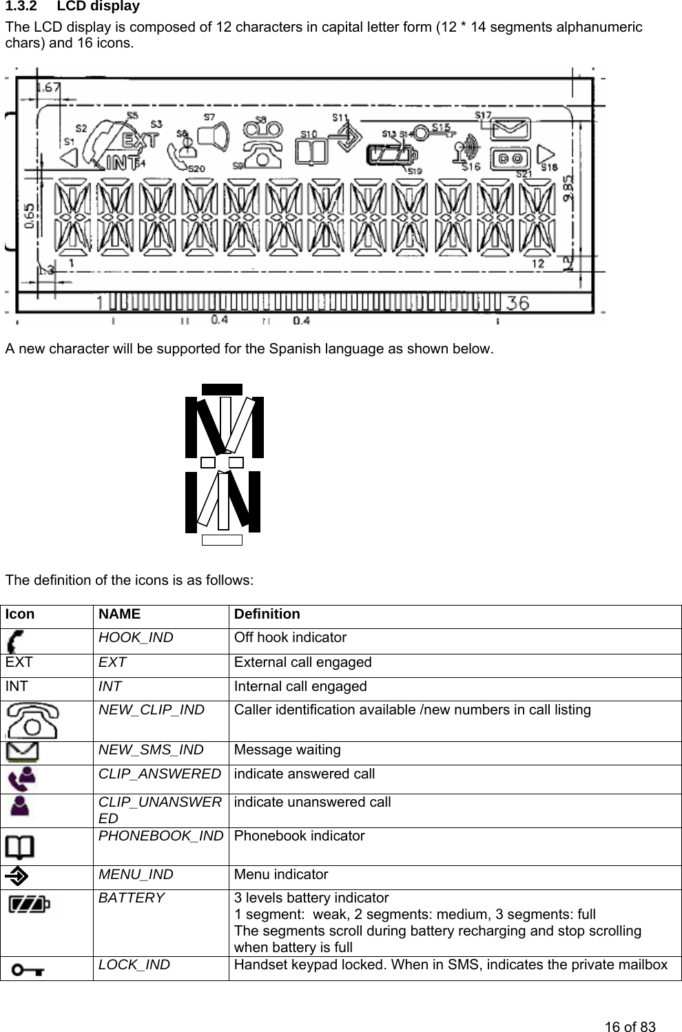 1.3.2 LCD display The LCD display is composed of 12 characters in capital letter form (12 * 14 segments alphanumeric chars) and 16 icons.                                                                     Spanish language as shown below.         The definition  Icon NAME   new character will be supported for theA     of the icons is as follows: Definition  HOOK_IND  Off hook indicator External call engaged INT  Internal call engaged  NEW_CLIP_IND  le /new numbers in call listing Caller identification availab NEW_SMS_IND  Message waiting  CLIP_ANSWERED  indicate answered call  CLIP_UNANSWERED  indicate unanswered call  PHONEBOOK_IND  honebook indicator P MENU_IND  Menu indicator  BATTERY  3 levels battery indicator 1 segment:  weak, 2 segments: medium, 3 segments: full The segments scroll during battery recharging and stop scrolling when battery is full  LOCK_IND  Handset keypad locked. When in SMS, indicates the private mailbox EXT  EXT INT 16 of 83 