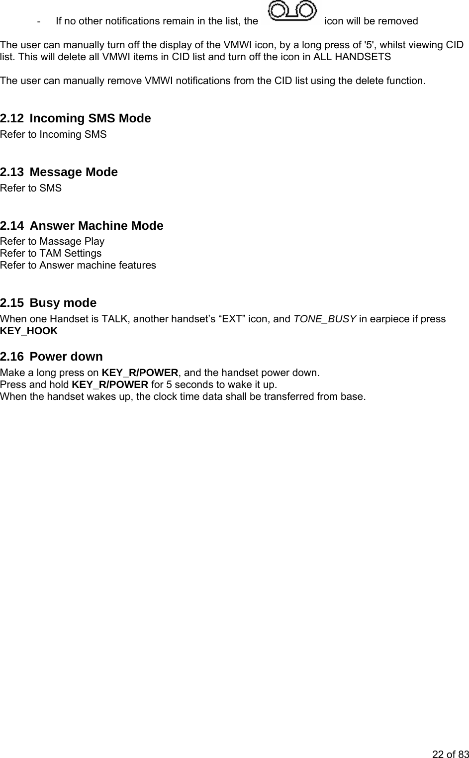 -  If no other notifications remain in the list, the   icon will be removed   The user can manually turn off the display of the VMWI icon, by a long press of &apos;5&apos;, whilst viewing CID list. This will delete all VMWI items in CID list and turn off the icon in ALL HANDSETS  The user can manually remove VMWI notifications from the CID list using the delete function.  2.12  Incoming SMS Mode Refer to Incoming SMS  2.13 Message Mode Refer to SMS  2.14  Answer Machine Mode Refer to Massage Play Refer to TAM Settings Refer to Answer machine features  2.15 Busy mode When one Handset is TALK, another handset’s “EXT” icon, and TONE_BUSY in earpiece if press KEY_HOOK 2.16 Power down Make a long press on KEY_R/POWER, and the handset power down. Press and hold KEY_R/POWER for 5 seconds to wake it up. When the handset wakes up, the clock time data shall be transferred from base. 22 of 83 