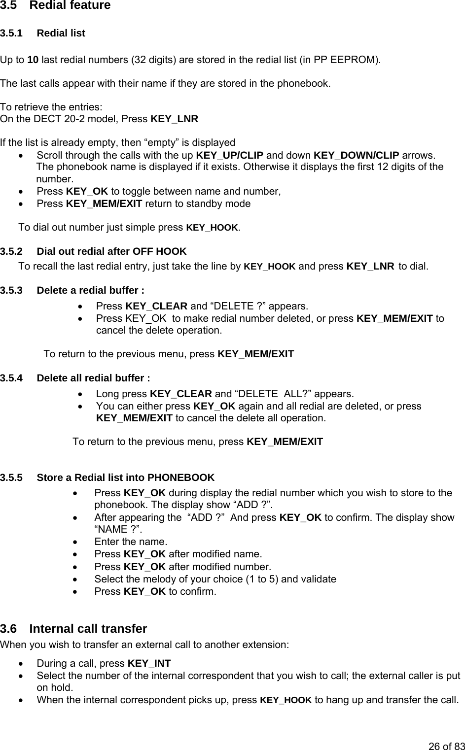 3.5 Redial feature 3.5.1 Redial list  Up to 10 last redial numbers (32 digits) are stored in the redial list (in PP EEPROM).  The last calls appear with their name if they are stored in the phonebook.  To retrieve the entries: On the DECT 20-2 model, Press KEY_LNR   If the list is already empty, then “empty” is displayed •  Scroll through the calls with the up KEY_UP/CLIP and down KEY_DOWN/CLIP arrows. The phonebook name is displayed if it exists. Otherwise it displays the first 12 digits of the number. • Press KEY_OK to toggle between name and number, • Press KEY_MEM/EXIT return to standby mode  To dial out number just simple press KEY_HOOK. 3.5.2  Dial out redial after OFF HOOK To recall the last redial entry, just take the line by KEY_HOOK and press KEY_LNR to dial. 3.5.3  Delete a redial buffer : • Press KEY_CLEAR and “DELETE ?” appears.  •  Press KEY_OK  to make redial number deleted, or press KEY_MEM/EXIT to cancel the delete operation.  To return to the previous menu, press KEY_MEM/EXIT 3.5.4  Delete all redial buffer : • Long press KEY_CLEAR and “DELETE  ALL?” appears.  •  You can either press KEY_OK again and all redial are deleted, or press KEY_MEM/EXIT to cancel the delete all operation.   To return to the previous menu, press KEY_MEM/EXIT  3.5.5  Store a Redial list into PHONEBOOK • Press KEY_OK during display the redial number which you wish to store to the phonebook. The display show “ADD ?”. •  After appearing the  “ADD ?”  And press KEY_OK to confirm. The display show “NAME ?”. •  Enter the name. • Press KEY_OK after modified name. • Press KEY_OK after modified number. •  Select the melody of your choice (1 to 5) and validate • Press KEY_OK to confirm.  3.6  Internal call transfer  When you wish to transfer an external call to another extension: •  During a call, press KEY_INT •  Select the number of the internal correspondent that you wish to call; the external caller is put on hold. •  When the internal correspondent picks up, press KEY_HOOK to hang up and transfer the call. 26 of 83 