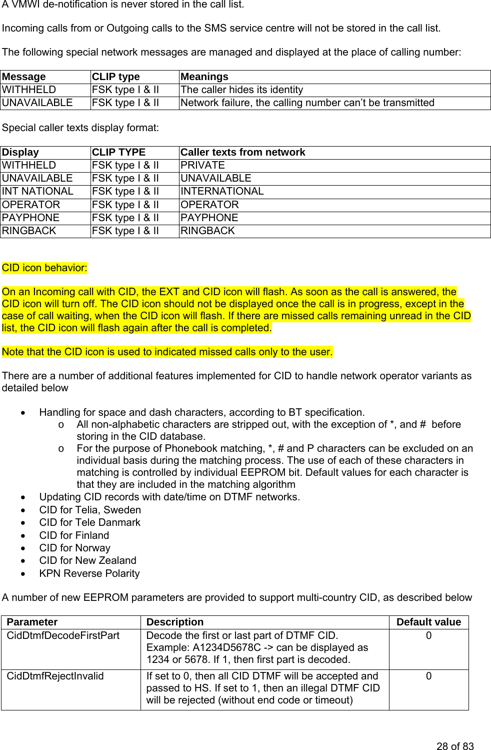   A VMWI de-notification is never stored in the call list.  Incoming calls from or Outgoing calls to the SMS service centre will not be stored in the call list.  The following special network messages are managed and displayed at the place of calling number:  Message CLIP type Meanings WITHHELD  FSK type I &amp; II  The caller hides its identity UNAVAILABLE  FSK type I &amp; II  Network failure, the calling number can’t be transmitted  Special caller texts display format:  Display  CLIP TYPE  Caller texts from network WITHHELD  FSK type I &amp; II  PRIVATE UNAVAILABLE  FSK type I &amp; II  UNAVAILABLE INT NATIONAL  FSK type I &amp; II  INTERNATIONAL OPERATOR  FSK type I &amp; II  OPERATOR PAYPHONE  FSK type I &amp; II  PAYPHONE RINGBACK  FSK type I &amp; II  RINGBACK   CID icon behavior:  On an Incoming call with CID, the EXT and CID icon will flash. As soon as the call is answered, the CID icon will turn off. The CID icon should not be displayed once the call is in progress, except in the case of call waiting, when the CID icon will flash. If there are missed calls remaining unread in the CID list, the CID icon will flash again after the call is completed.   Note that the CID icon is used to indicated missed calls only to the user.   There are a number of additional features implemented for CID to handle network operator variants as detailed below   •  Handling for space and dash characters, according to BT specification. o  All non-alphabetic characters are stripped out, with the exception of *, and #  before storing in the CID database. o  For the purpose of Phonebook matching, *, # and P characters can be excluded on an individual basis during the matching process. The use of each of these characters in matching is controlled by individual EEPROM bit. Default values for each character is that they are included in the matching algorithm •  Updating CID records with date/time on DTMF networks. •  CID for Telia, Sweden •  CID for Tele Danmark •  CID for Finland • CID for Norway •  CID for New Zealand •  KPN Reverse Polarity  A number of new EEPROM parameters are provided to support multi-country CID, as described below  Parameter Description  Default value CidDtmfDecodeFirstPart  Decode the first or last part of DTMF CID. Example: A1234D5678C -&gt; can be displayed as 1234 or 5678. If 1, then first part is decoded.  0 CidDtmfRejectInvalid  If set to 0, then all CID DTMF will be accepted and passed to HS. If set to 1, then an illegal DTMF CID will be rejected (without end code or timeout) 0 28 of 83 