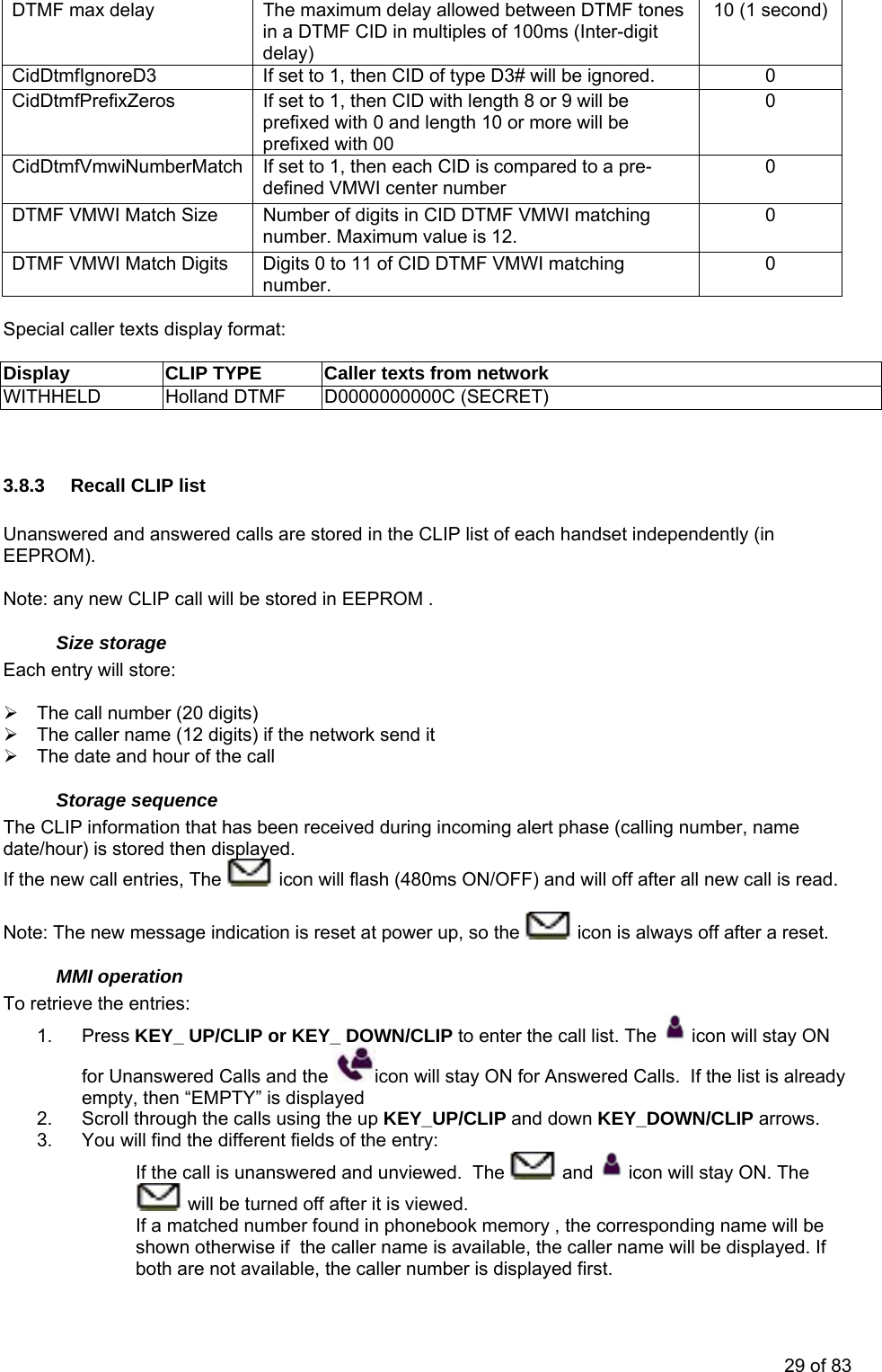 DTMF max delay  The maximum delay allowed between DTMF tones in a DTMF CID in multiples of 100ms (Inter-digit delay) 10 (1 second) CidDtmfIgnoreD3  If set to 1, then CID of type D3# will be ignored.   0 CidDtmfPrefixZeros  If set to 1, then CID with length 8 or 9 will be prefixed with 0 and length 10 or more will be prefixed with 00 0 CidDtmfVmwiNumberMatch  If set to 1, then each CID is compared to a pre-defined VMWI center number 0 DTMF VMWI Match Size  Number of digits in CID DTMF VMWI matching number. Maximum value is 12. 0 DTMF VMWI Match Digits  Digits 0 to 11 of CID DTMF VMWI matching number.  0  Special caller texts display format:  Display  CLIP TYPE  Caller texts from network WITHHELD  Holland DTMF  D0000000000C (SECRET)   3.8.3  Recall CLIP list  Unanswered and answered calls are stored in the CLIP list of each handset independently (in EEPROM).  Note: any new CLIP call will be stored in EEPROM . Size storage Each entry will store:  ¾  The call number (20 digits) ¾  The caller name (12 digits) if the network send it ¾  The date and hour of the call Storage sequence The CLIP information that has been received during incoming alert phase (calling number, name date/hour) is stored then displayed. I f the new call entries, The   icon will flash (480ms ON/OFF) and will off after all new call is read. Note: The new message indication is reset at power up, so the   icon is always off after a reset. MMI operation To retrieve the entries: 1. Press KEY_ UP/CLIP or KEY_ DOWN/CLIP to enter the call list. The   icon will stay ON for Unanswered Calls and the  icon will stay ON for Answered Calls.  If the list is already /CLIP and down KEY_DOWN/CLIP arrows. 3.  You wviewed.  The empty, then “EMPTY” is displayed 2.  Scroll through the calls using the up KEY_UPill find the different fields of the entry:  If the call is unanswered and un  and   icon will stay ON. The  will be turned off after it is viewed. If a matched number found in phonebook memory , the corresponding name will be shown otherwise if  the caller name is available, the caller name will be displayed. If both are not available, the caller number is displayed first. 29 of 83 