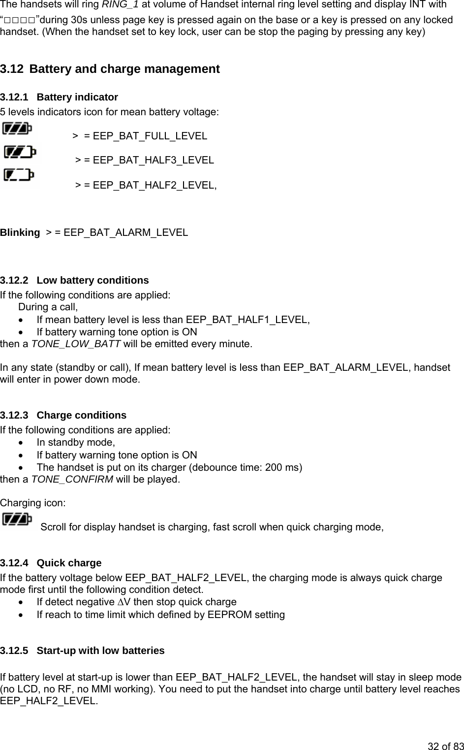 The handsets will ring RING_1 at volume of Handset internal ring level setting and display INT with “□□□□”during 30s unless page key is pressed again on the base or a key is pressed on any locked  set to key lock, user can be stop the paging by pressing any key) 3.12  Battery t 3.12.1 Battery indicator 5 levels indicatohandset. (When the handset  and charge managemenrs icon for mean battery voltage:    &gt;  = EEP_BAT_FULL_LEVEL    &gt; = EEP_BAT_HALF3_LEVEL    &gt; = EEP_BAT_HALF2_LEVEL,  Blin BAT_ALARM_LEVEL   .12.2 Low battery conditions •  If mean battery level is less than EEP_BAT_HALF1_LEVEL,  option is ON  be emitted every minute. In any state (standby or call), If mean battery level is less than EEP_BAT_ALARM_LEVEL, handset will ente .12.3 Charge conditions •  If battery warning tone option is ON ut on its charger (debounce time: 200 ms)  will be played.    king  &gt; = EEP_3If the following conditions are applied: During a call,  •  If battery warning tonethen a TONE_LOW_BATT will r in power down mode. 3If the following conditions are applied: •  In standby mode,  •  The handset is pthen a TONE_CONFIRM Charging icon:  Scroll for display handset is charging, fast scroll when quick charging mode,  If the battery voltage below EEP_BAT_HALF2_LEVEL, the charging mode is always quick charge  limit which defined by EEPROM setting ries ode  3.12.4 Quick charge mode first until the following condition detect. •  If detect negative ∆V then stop quick charge •  If reach to time 3.12.5 Start-up with low batte If battery level at start-up is lower than EEP_BAT_HALF2_LEVEL, the handset will stay in sleep m(no LCD, no RF, no MMI working). You need to put the handset into charge until battery level reaches EEP_HALF2_LEVEL. 32 of 83 