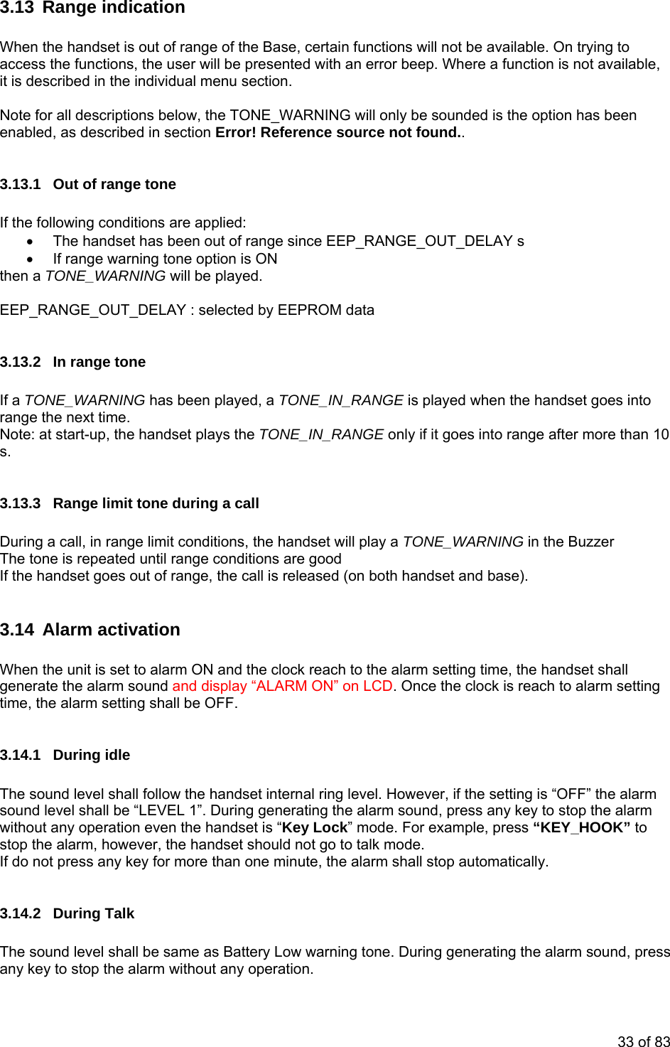  3.13 Range indication  When the handset is out of raccess the functions, the usange of the Base, certain functions will not be available. On trying to er will be presented with an error beep. Where a function is not available,  is described in the individual menu section. Not option has been ena d erence source not found.. s are applied: s been out of range since EEP_RANGE_OUT_DELAY s • a TONE_WARNING has been played, a TONE_IN_RANGE is played when the handset goes into GE only if it goes into range after more than 10 ing a call all is released (on both handset and base). tion  .14.1 During idle llow the handset internal ring level. However, if the setting is “OFF” the alarm o to talk mode.     do not press any key for more than one minute, the alarm shall stop automatically.   .14.2 During Talk The sound level shall be same as Battery Low warning tone. During generating the alarm sound, press any key to stop the alarm without any operation.  it e for all descriptions below, the TONE_WARNING will only be sounded is the ble , as described in section Error! Ref 3.13.1  Out of range tone  If the following condition•  The handset ha  If range warning tone option is ON then a TONE_WARNING will be played.  EEP_RANGE_OUT_DELAY : selected by EEPROM data  3.13.2  In range tone  Ifrange the next time. Note: at start-up, the handset plays the TONE_IN_RANs.   3.13.3  Range limit tone dur During a call, in range limit conditions, the handset will play a TONE_WARNING in the Buzzer  The tone is repeated until range conditions are good  If the handset goes out of range, the c 3.14 Alarm activa When the unit is set to alarm ON and the clock reach to the alarm setting time, the handset shall generate the alarm sound and display “ALARM ON” on LCD. Once the clock is reach to alarm settingtime, the alarm setting shall be OFF.  3 The sound level shall fosound level shall be “LEVEL 1”. During generating the alarm sound, press any key to stop the alarm without any operation even the handset is “Key Lock” mode. For example, press “KEY_HOOK” to stop the alarm, however, the handset should not gIf3 33 of 83 