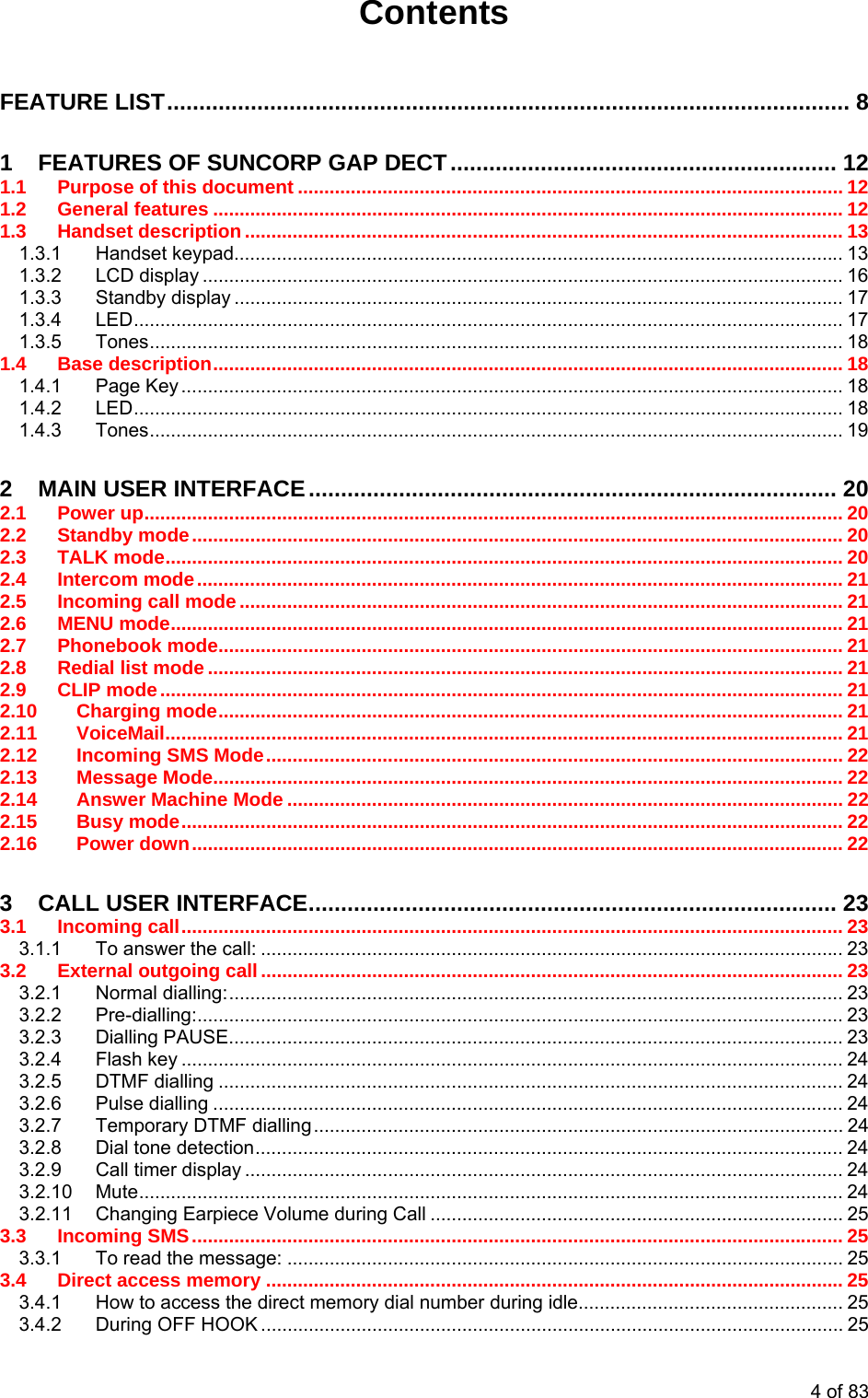Contents  FEATURE LIST.......................................................................................................... 8 1 FEATURES OF SUNCORP GAP DECT............................................................ 12 1.1 Purpose of this document ....................................................................................................... 12 1.2 General features ....................................................................................................................... 12 1.3 Handset description ................................................................................................................. 13 1.3.1 Handset keypad................................................................................................................... 13 1.3.2 LCD display ......................................................................................................................... 16 1.3.3 Standby display ................................................................................................................... 17 1.3.4 LED...................................................................................................................................... 17 1.3.5 Tones................................................................................................................................... 18 1.4 Base description....................................................................................................................... 18 1.4.1 Page Key ............................................................................................................................. 18 1.4.2 LED...................................................................................................................................... 18 1.4.3 Tones................................................................................................................................... 19 2 MAIN USER INTERFACE.................................................................................. 20 2.1 Power up.................................................................................................................................... 20 2.2 Standby mode........................................................................................................................... 20 2.3 TALK mode................................................................................................................................ 20 2.4 Intercom mode.......................................................................................................................... 21 2.5 Incoming call mode .................................................................................................................. 21 2.6 MENU mode............................................................................................................................... 21 2.7 Phonebook mode...................................................................................................................... 21 2.8 Redial list mode ........................................................................................................................ 21 2.9 CLIP mode................................................................................................................................. 21 2.10 Charging mode...................................................................................................................... 21 2.11 VoiceMail................................................................................................................................ 21 2.12 Incoming SMS Mode............................................................................................................. 22 2.13 Message Mode....................................................................................................................... 22 2.14 Answer Machine Mode ......................................................................................................... 22 2.15 Busy mode............................................................................................................................. 22 2.16 Power down........................................................................................................................... 22 3 CALL USER INTERFACE.................................................................................. 23 3.1 Incoming call............................................................................................................................. 23 3.1.1 To answer the call: .............................................................................................................. 23 3.2 External outgoing call.............................................................................................................. 23 3.2.1 Normal dialling:.................................................................................................................... 23 3.2.2 Pre-dialling:.......................................................................................................................... 23 3.2.3 Dialling PAUSE.................................................................................................................... 23 3.2.4 Flash key ............................................................................................................................. 24 3.2.5 DTMF dialling ...................................................................................................................... 24 3.2.6 Pulse dialling ....................................................................................................................... 24 3.2.7 Temporary DTMF dialling.................................................................................................... 24 3.2.8 Dial tone detection............................................................................................................... 24 3.2.9 Call timer display ................................................................................................................. 24 3.2.10 Mute..................................................................................................................................... 24 3.2.11 Changing Earpiece Volume during Call .............................................................................. 25 3.3 Incoming SMS........................................................................................................................... 25 3.3.1 To read the message: ......................................................................................................... 25 3.4 Direct access memory ............................................................................................................. 25 3.4.1 How to access the direct memory dial number during idle.................................................. 25 3.4.2 During OFF HOOK .............................................................................................................. 25 4 of 83 