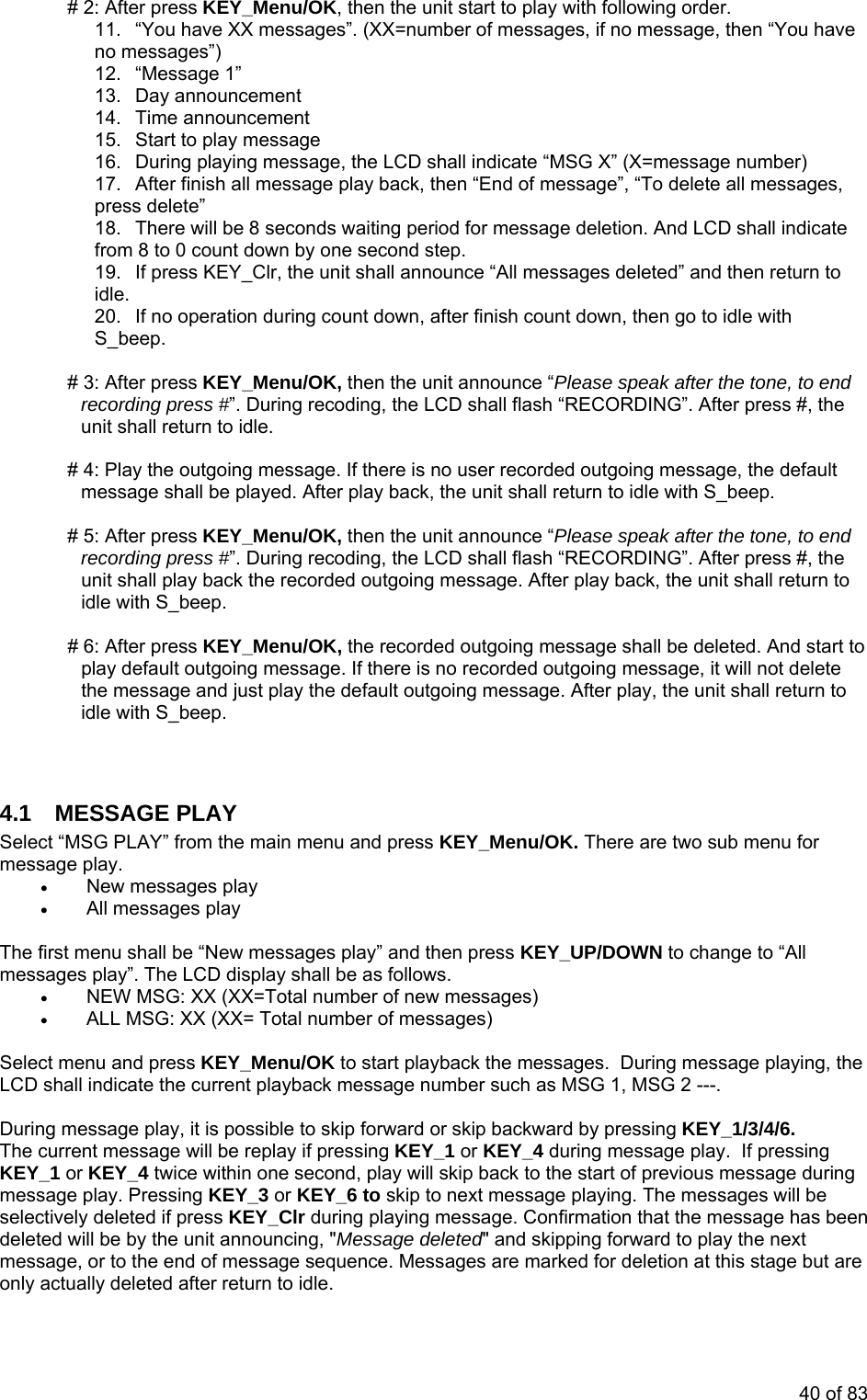 # 2: After press KEY_Menu/OK, then the unit start to play with following order. 11.  “You have XX messages”. (XX=number of messages, if no message, then “You have no messages”) 12. “Message 1”  13. Day announcement 14. Time announcement 15.  Start to play message umber) r finish all message play back, then “End of message”, “To delete all messages, press delete” ate ond step. 19.  If press KEY_Clr, the unit shall announce “All messages deleted” and then return to idle. ation during count down, after finish count down, then go to idle with KEY_Menu/OK, then the unit announce “Please speak after the tone, to end ss #”. During recoding, the LCD shall flash “RECORDING”. After press #, the unit shall return to idle. there is no user recorded outgoing message, the default unit shall return to idle with S_beep. ase speak after the tone, to end re rd ing, the LCD shall flash “RECORDING”. After press #, the un sh oing message. After play back, the unit shall return to id ig message shall be deleted. And start to age. If there is no recorded outgoing message, it will not delete  are two sub menu for • New messages play u shall b s pla ess KEY  changes play”. The LCD display shall be as follows. • NEW MSG: XX (XX=Total numbe  new messages) • ALL MSG: XX (XX= Total numbe essages) lect menu and pres EY_Menu/OK to start playback the messages.  During messa ying, the D shall indicate the current playback mes mber such as SG 1, MSG 2 ---. ring message play, it is possible to skip forward or skip backwa by pressing KEY_1/3/4/6.  current message will be replay if pressing KEY_1 or KEY_4 d ng message play.  If pressing _1 or KEY_4 twice within one second, play will skip back to the start of previous me age during essage play. Pressing KEY_3 or KEY_6 to skip to next message playing. The messages will be KEY_Clr during playing message. Confirmation that the message has been d it announcing, &quot;Message deleted&quot; and skipping forward to play the next messag  sequence. Messages are marked for deletion at this stage but are only t 16.  During playing message, the LCD shall indicate “MSG X” (X=message n17.  Afte18.  There will be 8 seconds waiting period for message deletion. And LCD shall indicfrom 8 to 0 count down by one sec20.  If no operS_beep.  # 3: After press recording pre # 4: Play the outgoing message. If message shall be played. After play back, the   # 5: fte /OK, then the unit announce “Ple A r press KEY_Menuco ing press #”. During recodrded outgit  all play back the recole w th S_beep.  /OK, the recorded outgoin# 6: After press KEY_Menuplay default outgoing messthe message and just play the default outgoing message. After play, the unit shall return toidle with S_beep.    4.1 MESSAGE PLAY Select “MSG PLAY” from the main menu and press KEY_Menu/OK. There essage play. m• All messages play  t menThe firsmessage “New message y” and then pr _UP/DOWN to e to “All r ofr of m Se s Kge plaLC sage nu  M Du rd TheEY urissKmselectively deleted if press delete  will be by the une, or to the end of message ac ually deleted after return to idle. 40 of 83 