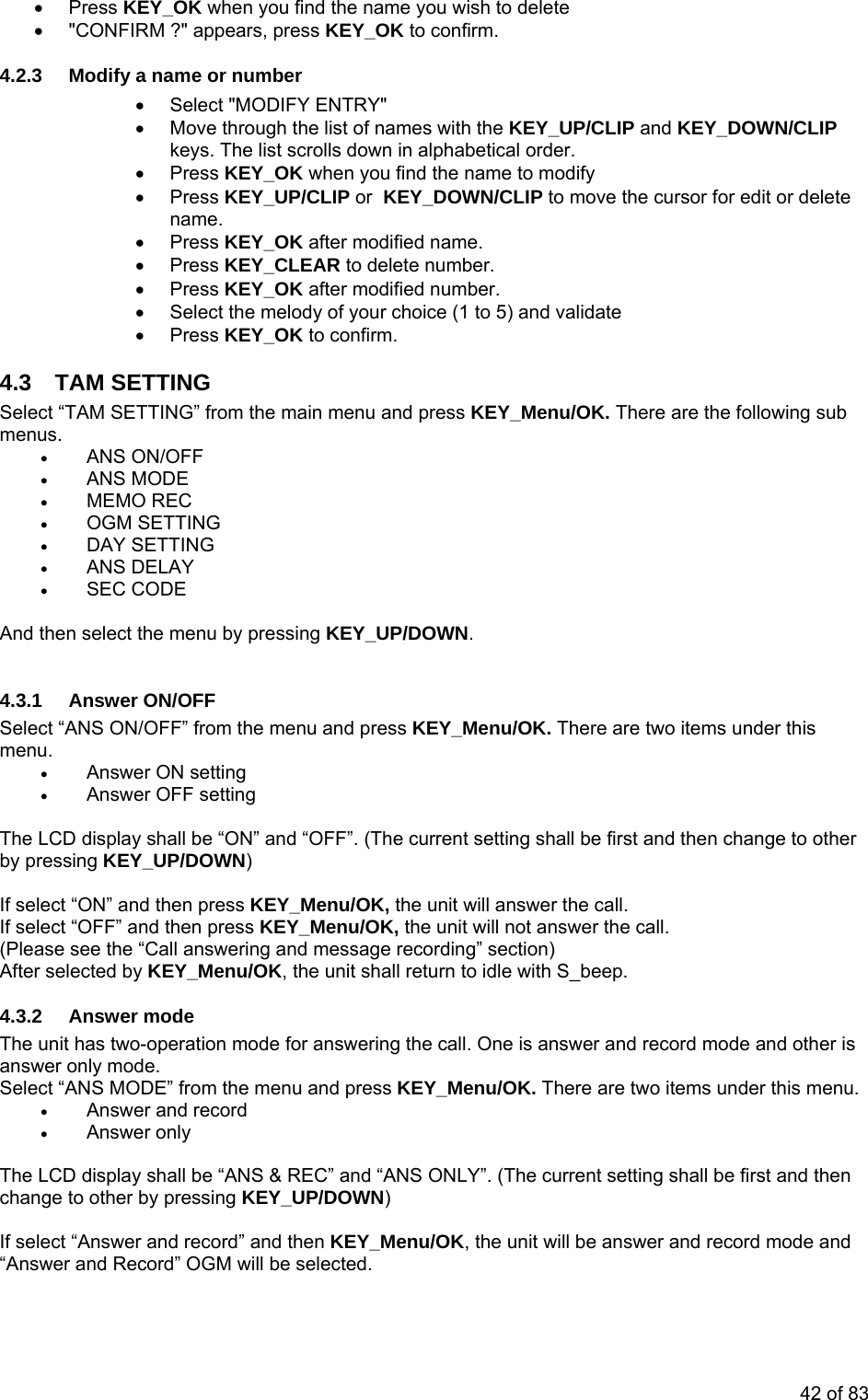 • Press KEY_OK when you find the name you wish to delete •  &quot;CONFIRM ?&quot; appears, press KEY_OK to confirm. •  Select &quot;MODIFY ENTRY&quot; hrough the list of names with the KEY_UP/CLIP and KEY_DOWN/CLIP he list scrolls down in alphabetical order.  ursor for edit or delete  (1 to 5) and validate • Press KEY_OK to confirm. 4.3 Selemen• ANS ON/OFF • MEMO REC • OGM SETTING • ANS DELAY Select “ANS ON/OFF” from the menu and press KEY_Menu/OK. There are two items under this  he LCD display shall be “ON” and “OFF”. (The current setting shall be first and then change to other   select “ON” and then press KEY_Menu/OK, the unit will answer the call. If se ct “(Please see the “Call answering and message recording” section) After s e unit shall return to idle with S_beep. 4.3. AThe unit answer oSelect “A  The CDchange t If select ““Answer  4.2.3  Modify a name or number •  Move tkeys. T• Press KEY_OK when you find the name to modify • Press KEY_UP/CLIP or  KEY_DOWN/CLIP to move the cname. • Press KEY_OK after modified name. • Press KEY_CLEAR to delete number. umber. • Press KEY_OK after modified n•  Select the melody of your choiceTAM SETTING ct “TAM SETTING” from the main menu and press KEY_Menu/OK. There are the following sub us. • ANS MODE • DAY SETTING • SEC CODE  And then select the menu by pressing KEY_UP/DOWN.  4.3.1 Answer ON/OFF menu. • Answer ON setting  • Answer OFF setting Tby pressing KEY_UP/DOWN) Ifle OFF” and then press KEY_Menu/OK, the unit will not answer the call.  elected by KEY_Menu/OK, th2  nswer mode has two-operation mode for answering the call. One is answer and record mode and other is nly mode. NS MODE” from the menu and press KEY_Menu/OK. There are two items under this menu. Answer and record •• Answer only  L  display shall be “ANS &amp; REC” and “ANS ONLY”. (The current setting shall be first and then o other by pressing KEY_UP/DOWN) Answer and record” and then KEY_Menu/OK, the unit will be answer and record mode and and Record” OGM will be selected. 42 of 83 
