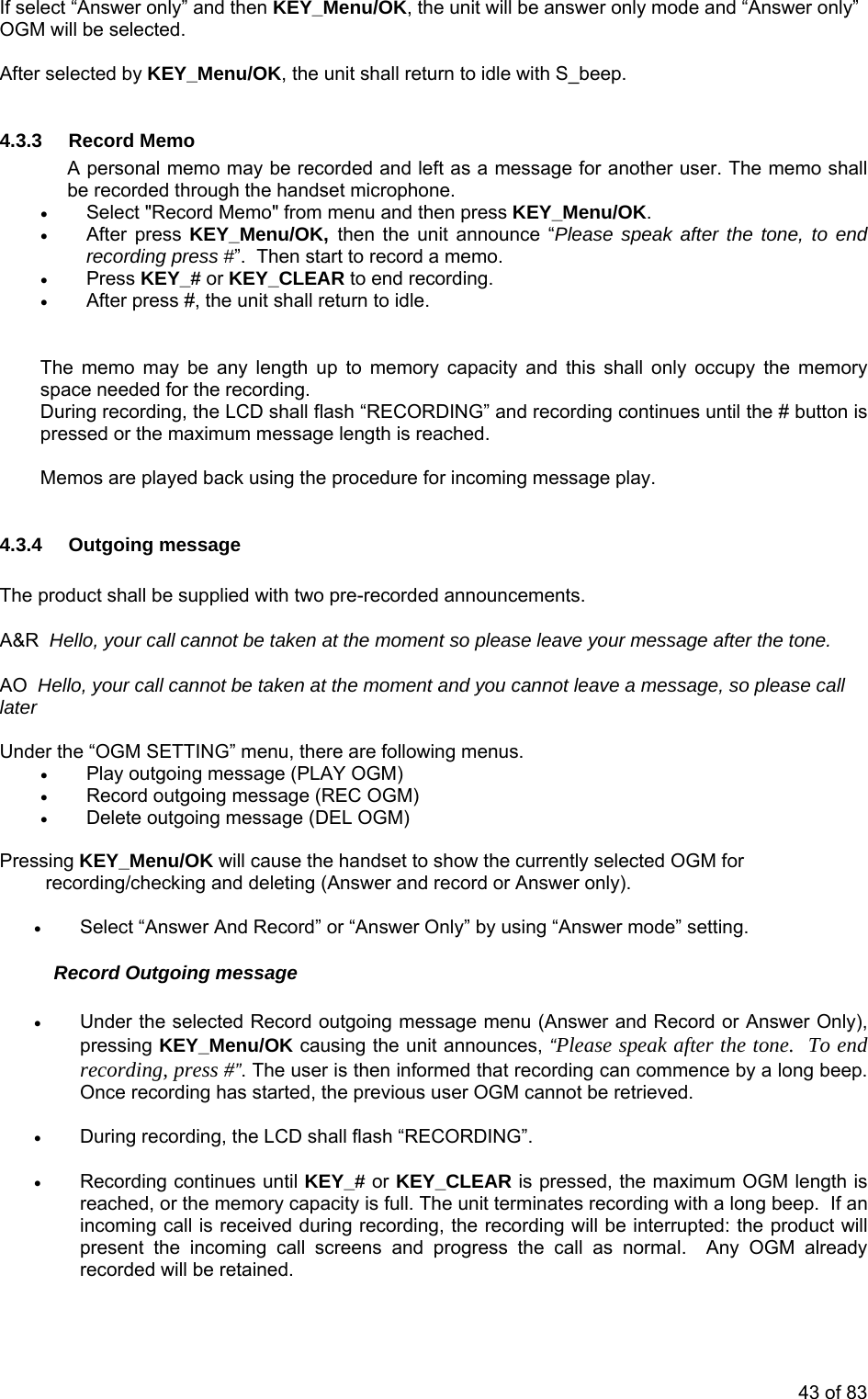 If se ct “  OGM wil After selected by KEY_Menu/OK, the unit shall return to idle with S_beep.  4.3. RA  user. The memo shall be recorded through the handset microphone.  • After press KEY_Menu/OK,  then the unit announce “Please speak after the tone, to end recording press #”.  Then start to record a memo. • Press KEY_# or KEY_CLEAR to end recording.  T apacity and this shall only occupy the memory sparires em e procedure for incoming message play.  .3.4  utgoing message The proA&amp;R  Hello, your call cannot be taken at the moment so please leave your message after the tone. ot be taken at the moment and you cannot leave a message, so please call  Under the “O . • Pla• Re• Deressing KEY_Menu/OK will cause the handset to show the currently selected OGM for recording/checking and deleting (Answer and record or Answer only).   nd Record” or “Answer Only” by using “Answer mode” setting. Recor • u (Answer and Record or Answer Only), preeco ng beep.  Onc arted, the previous user OGM cannot be retrieved. • During recording, the LCD shall flash “RECORDING”. until KEY_# or KEY_CLEAR is pressed, the maximum OGM length is reached, or the memory capacity is full. The unit terminates recording with a long beep.  If an d progress the call as normal.  Any OGM already le Answer only” and then KEY_Menu/OK, the unit will be answer only mode and “Answer only”l be selected. 3  ecord Memo  personal memo may be recorded and left as a message for another• Select &quot;Record Memo&quot; from menu and then press KEY_Menu/OK. • After press #, the unit shall return to idle. he memo may be any length up to memory cce needed for the recording.  Du ng recording, the LCD shall flash “RECORDING” and recording continues until the # button is p sed or the maximum message length is reached. os are played back using thM4 Oduct shall be supplied with two pre-recorded announcements. AO  Hello, your call cannlater GM SETTING” menu, there are following menusy outgoing message (PLAY OGM) cord outgoing message (REC OGM) lete outgoing message (DEL OGM)  P • Select “Answer Ad Outgoing message Under the selected Record outgoing message menssing KEY_Menu/OK causing the unit announces, “Please speak after the tone.  To end r rding, press #”. The user is then informed that recording can commence by a loe recording has st • Recording continues incoming call is received during recording, the recording will be interrupted: the product will present the incoming call screens anrecorded will be retained. 43 of 83 