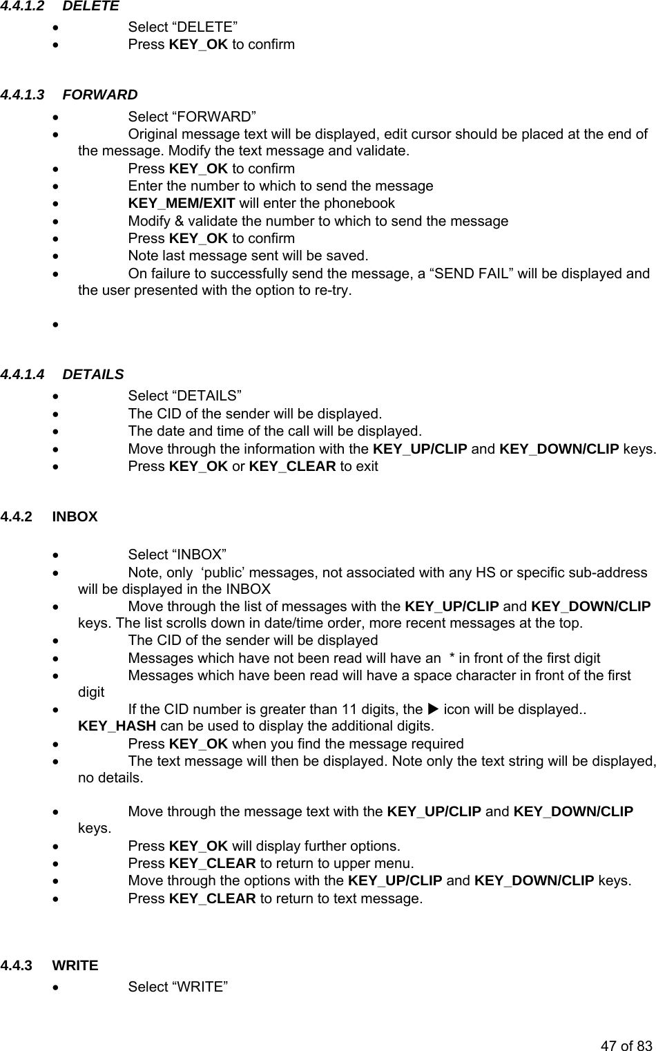 4.4.1.2  ELETE  4.4.1.3  ORWAR   Enter the number to which to send the message • KEY_MEM/EXIT will enter the phonebook odify &amp; validate the number to which to send the message ess KEY_OK to confirm essage sent will be saved. nd the message, a “SEND FAIL” will be displayed and the option to re-try.  •.4.1.4 DETAILS •d. N/CLIP keys. •BOX” ss crolls down in date/time order, more recent messages at the top.  Messages which have been read will have a space character in front of the first digit KEY_HASH can be used to display the additional digits. • Press KEY_OK when you find the message required •  The text message will then be displayed. Note only the text string will be displayed, no details.  CLIP  KEY_OK will display further options. o return to upper menu.   Move through the options with the KEY_UP/CLIP and KEY_DOWN/CLIP keys. essage. 4.4.3 WRITE • Select “WRITE” D• Select “DELETE” • Press KEY_OK to confirm F D • Select “FORWARD” •  Original message text will be displayed, edit cursor should be placed at the end of the message. Modify the text message and validate. Press KEY_OK to confirm •••  M• Pr•  Note last m•  On failure to successfully sethe user presented with    4 Select “DETAILS” •  The CID of the sender will be displaye•  The date and time of the call will be displayed. •  Move through the information with the KEY_UP/CLIP and KEY_DOW Press KEY_OK or KEY_CLEAR to exit  4.4.2 INBOX  • Select “IN•  Note, only  ‘public’ messages, not associated with any HS or specific sub-addrewill be displayed in the INBOX •  Move through the list of messages with the KEY_UP/CLIP and KEY_DOWN/CLIP keys. The list s•  The CID of the sender will be displayed •  Messages which have not been read will have an  * in front of the first digit  • •  If the CID number is greater than 11 digits, the X icon will be displayed.. •  Move through the message text with the KEY_UP/CLIP and KEY_DOWN/keys. • Press• •Press KEY_CLEAR t•  Press KEY_CLEAR to return to text m  47 of 83 