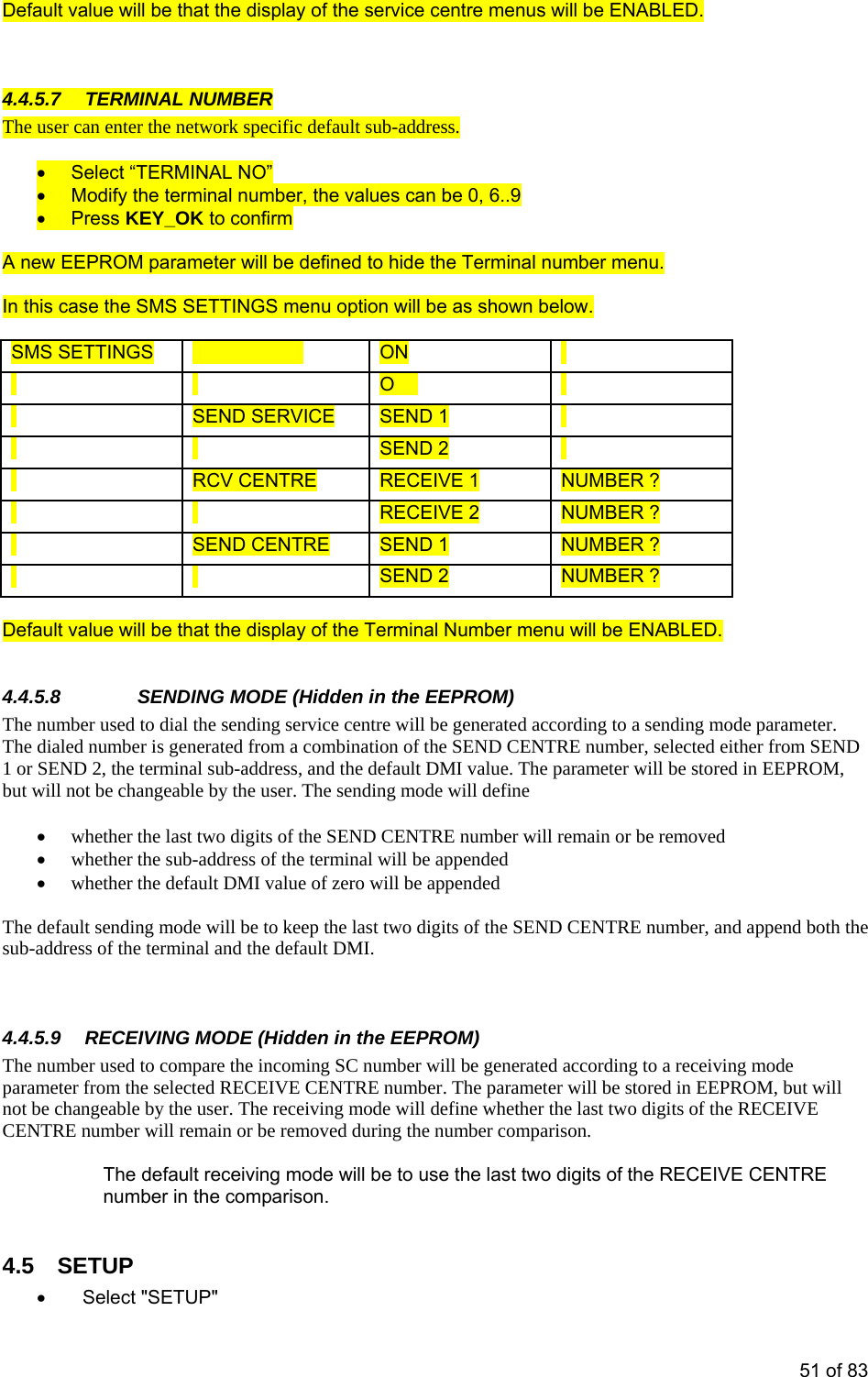  Default v s will be ENABLED. alue will be that the display of the service centre menu  4.4.5.7 TERMINAL NUMBER The user can enter the network specific default sub-address.  •  Select “TERMINAL NO”   •  Modify the terminal number, the values can be 0, 6..9 • Press KEY_OK to confirm  A ne E ide tw  EPROM parameter will be defined to h he Terminal number menu.  In thi  below. s case the SMS SETTINGS menu option will be as shown  SMS SETTINGS MSG ALERT ON     FF     O  SEND SERVICE SEND 1       SEND 2     RCV CENTRE RECEIVE 1 NUMBER ?     RECEIVE 2 NUMBER ?   SEND CENTRE SEND 1 NUMBER ?     SEND 2 NUMBER ?  Def t  enu will be ENABLED.   4.4.  The  umber used to dial the sending service centre will be generated according to a sending mode parameter.   e sending mode will define w its of the SEND CENTRE number will remain or be removed  ess of the terminal will be appended whether the default DMI value of zero will be appended  The  ast two digits of the SEND CENTRE number, and append both the sub- ro a receiving mode te CENTRE number. The parameter will be stored in EEPROM, but will iving mode will define whether the last two digits of the RECEIVE CEN r be removed during the number comparison.   the last two digits of the RECEIVE CENTRE •  Select &quot;SETUP&quot;  aul value will be that the display of the Terminal Number m5.8   SENDING MODE (Hidden in the EEPROM) nThe dialed number is generated from a combination of the SEND CENTRE number, selected either from SEND1 or SEND 2, the terminal sub-address, and the default DMI value. The parameter will be stored in EEPROM, not be changebut will  able by the user. Th • hether the last two dig• whether the sub-addr• default sending mode will be to keep the ladd ess of the terminal and the default DMI.   4.4.5.9  RECEIVING MODE (Hidden in the EEPROM) The number used to compare the incoming SC number will be generated according tparame r from the selected RECEIVE not be  angeable by the user. The recechTRE number will remain oThe default receiving mode will be to usenumber in the comparison.  4.5 SETUP 51 of 83 