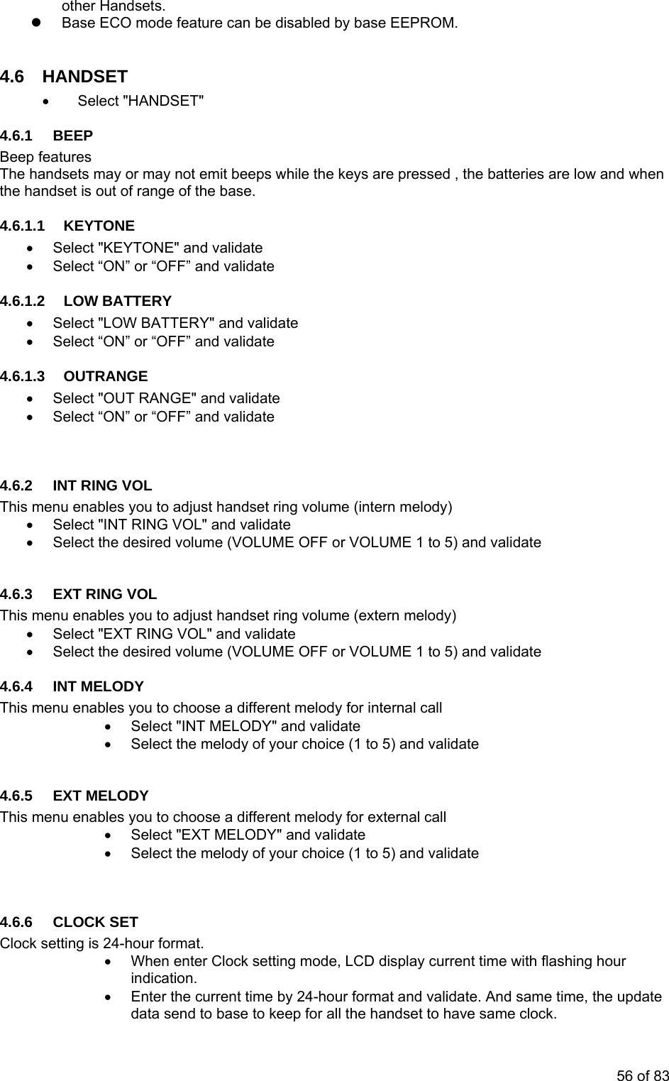 other z  Base  O 4.6.1 BEEP Beep features The handsets may or may not emit beeps while the keys are pressed , the batteries are low and when TTERY .6.1.3 OUTRANGE NGE&quot; and validate .6.his menu enables you to adjust handset ring volume (intern melody) 4.6. G VOL This les you to adjust handset ring volume (extern melody) XT RING VOL&quot; and validate e desired volume (VOLUME OFF or VOLUME 1 to 5) and validate 4.6. ODY This s you to choose a different melody for internal call   Select &quot;INT MELODY&quot; and validate Select the melody of your choice (1 to 5) and validate 4.6.5 EXT  DY This ou to choose a different melody for external call d validate lody of your choice (1 to 5) and validate  Clock setting is 24-hour format. •  When enter Clock setting mode, LCD display current time with flashing hour  Handsets.   EC  mode feature can be disabled by base EEPROM. 4.6 HANDSET • Select &quot;HANDSET&quot; the handset is out of range of the base.  4.6.1.1 KEYTONE •  Select &quot;KEYTONE&quot; and validate •  Select “ON” or “OFF” and validate 4.6.1.2 LOW BA•  Select &quot;LOW BATTERY&quot; and validate •  Select “ON” or “OFF” and validate 4•  Select &quot;OUT RA•  Select “ON” or “OFF” and validate   4 2  INT RING VOL T•  Select &quot;INT RING VOL&quot; and validate •  Select the desired volume (VOLUME OFF or VOLUME 1 to 5) and validate  3  EXT RIN menu enab•  Select &quot;Eh•  Select t4 INT MEL menu enable••  MELO menu enables y•  Select &quot;EXT MELODY&quot; an•  Select the me 4.6.6 CLOCK SET indication. •  Enter the current time by 24-hour format and validate. And same time, the updatedata send to base to keep for all the handset to have same clock. 56 of 83 