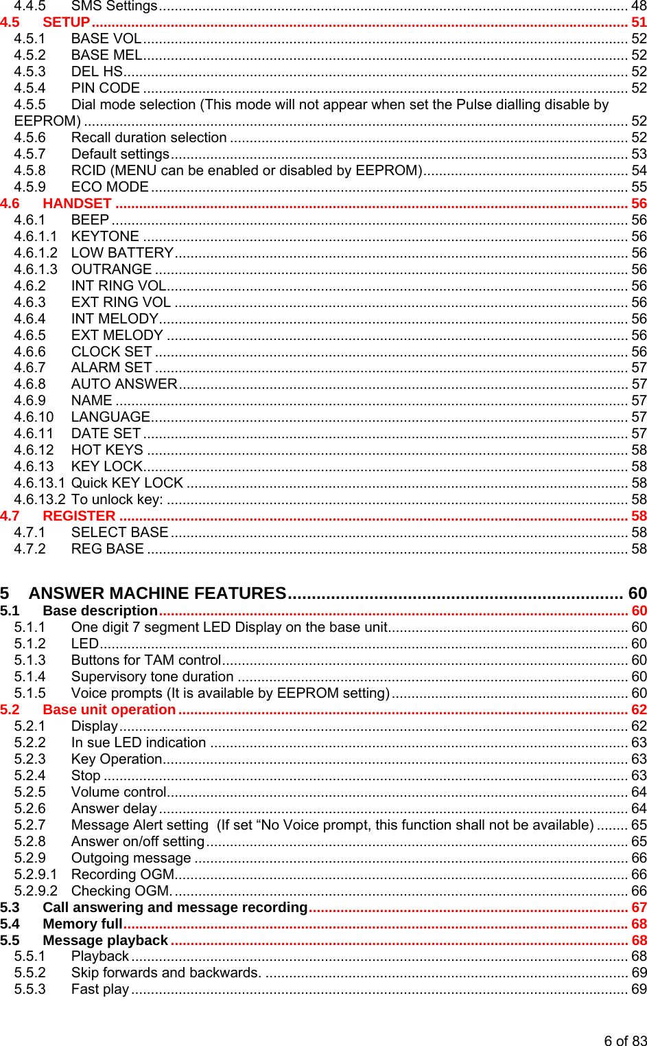 4.4.5 SMS Settings....................................................................................................................... 48 4.5 SETUP........................................................................................................................................ 51 4.5.1 BASE VOL........................................................................................................................... 52 4.5.2 BASE MEL........................................................................................................................... 52 4.5.3 DEL HS................................................................................................................................ 52 4.5.4 PIN CODE ........................................................................................................................... 52 4.5.5 Dial mode selection (This mode will not appear when set the Pulse dialling disable by EEPROM) .......................................................................................................................................... 52 4.5.6 Recall duration selection ..................................................................................................... 52 4.5.7 Default settings.................................................................................................................... 53 4.5.8 RCID (MENU can be enabled or disabled by EEPROM).................................................... 54 4.5.9 ECO MODE ......................................................................................................................... 55 4.6 HANDSET .................................................................................................................................. 56 4.6.1 BEEP ................................................................................................................................... 56 4.6.1.1 KEYTONE ........................................................................................................................... 56 4.6.1.2 LOW BATTERY................................................................................................................... 56 4.6.1.3 OUTRANGE ........................................................................................................................56 4.6.2 INT RING VOL..................................................................................................................... 56 4.6.3 EXT RING VOL ................................................................................................................... 56 4.6.4 INT MELODY....................................................................................................................... 56 4.6.5 EXT MELODY ..................................................................................................................... 56 4.6.6 CLOCK SET ........................................................................................................................ 56 4.6.7 ALARM SET ........................................................................................................................ 57 4.6.8 AUTO ANSWER.................................................................................................................. 57 4.6.9 NAME .................................................................................................................................. 57 4.6.10 LANGUAGE......................................................................................................................... 57 4.6.11 DATE SET ........................................................................................................................... 57 4.6.12 HOT KEYS .......................................................................................................................... 58 4.6.13 KEY LOCK........................................................................................................................... 58 4.6.13.1 Quick KEY LOCK ................................................................................................................ 58 4.6.13.2 To unlock key: ..................................................................................................................... 58 4.7 REGISTER ................................................................................................................................. 58 4.7.1 SELECT BASE .................................................................................................................... 58 4.7.2 REG BASE .......................................................................................................................... 58 5 ANSWER MACHINE FEATURES...................................................................... 60 5.1 Base description....................................................................................................................... 60 5.1.1 One digit 7 segment LED Display on the base unit............................................................. 60 5.1.2 LED...................................................................................................................................... 60 5.1.3 Buttons for TAM control....................................................................................................... 60 5.1.4 Supervisory tone duration ................................................................................................... 60 5.1.5 Voice prompts (It is available by EEPROM setting) ............................................................ 60 5.2 Base unit operation.................................................................................................................. 62 5.2.1 Display................................................................................................................................. 62 5.2.2 In sue LED indication .......................................................................................................... 63 5.2.3 Key Operation...................................................................................................................... 63 5.2.4 Stop ..................................................................................................................................... 63 5.2.5 Volume control..................................................................................................................... 64 5.2.6 Answer delay ....................................................................................................................... 64 5.2.7 Message Alert setting  (If set “No Voice prompt, this function shall not be available) ........ 65 5.2.8 Answer on/off setting...........................................................................................................65 5.2.9 Outgoing message .............................................................................................................. 66 5.2.9.1 Recording OGM...................................................................................................................66 5.2.9.2 Checking OGM. ...................................................................................................................66 5.3 Call answering and message recording................................................................................. 67 5.4 Memory full................................................................................................................................68 5.5 Message playback.................................................................................................................... 68 5.5.1 Playback .............................................................................................................................. 68 5.5.2 Skip forwards and backwards. ............................................................................................ 69 5.5.3 Fast play .............................................................................................................................. 69 6 of 83 