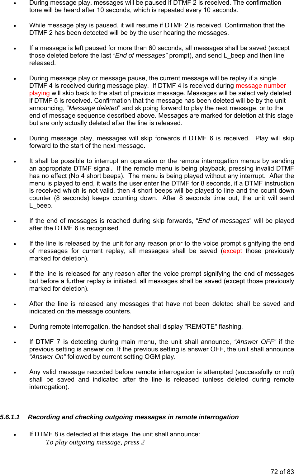 • During message play, messages will be paused if DTMF 2 is received. The confirmation tone will be heard after 10 seconds, which is repeated every 10 seconds.  • While message play is paused, it will resume if DTMF 2 is received. Confirmation that the DTMF 2 has been detected will be by the user hearing the messages.  • If a message is left paused for more than 60 seconds, all messages shall be saved (except those deleted before the last “End of messages” prompt), and send L_beep and then line released. • During message play or message pause, the current message will be replay if a single DTMF 4 is received during message play.  If DTMF 4 is received during message number playing will skip back to the start of previous message. Messages will be selectively deleted if DTMF 5 is received. Confirmation that the message has been deleted will be by the unit announcing, &quot;Message deleted&quot; and skipping forward to play the next message, or to the end of message sequence described above. Messages are marked for deletion at this stage but are only actually deleted after the line is released. • During message play, messages will skip forwards if DTMF 6 is received.  Play will skip forward to the start of the next message. • It shall be possible to interrupt an operation or the remote interrogation menus by sending an appropriate DTMF signal.  If the remote menu is being playback, pressing invalid DTMF has no effect (No 4 short beeps).  The menu is being played without any interrupt.  After the menu is played to end, it waits the user enter the DTMF for 8 seconds, if a DTMF instruction is received which is not valid, then 4 short beeps will be played to line and the count down counter (8 seconds) keeps counting down.  After 8 seconds time out, the unit will send L_beep. • If the end of messages is reached during skip forwards, “End of messages” will be played after the DTMF 6 is recognised. • If the line is released by the unit for any reason prior to the voice prompt signifying the end of messages for current replay, all messages shall be saved (except those previously marked for deletion). • If the line is released for any reason after the voice prompt signifying the end of messages but before a further replay is initiated, all messages shall be saved (except those previously marked for deletion). • After the line is released any messages that have not been deleted shall be saved and indicated on the message counters. • During remote interrogation, the handset shall display &quot;REMOTE&quot; flashing.  • If DTMF 7 is detecting during main menu, the unit shall announce, “Answer OFF” if the previous setting is answer on. If the previous setting is answer OFF, the unit shall announce “Answer On” followed by current setting OGM play. • Any valid message recorded before remote interrogation is attempted (successfully or not) shall be saved and indicated after the line is released (unless deleted during remote interrogation).       5.6.1.1  Recording and checking outgoing messages in remote interrogation • If DTMF 8 is detected at this stage, the unit shall announce:     To play outgoing message, press 2 72 of 83 