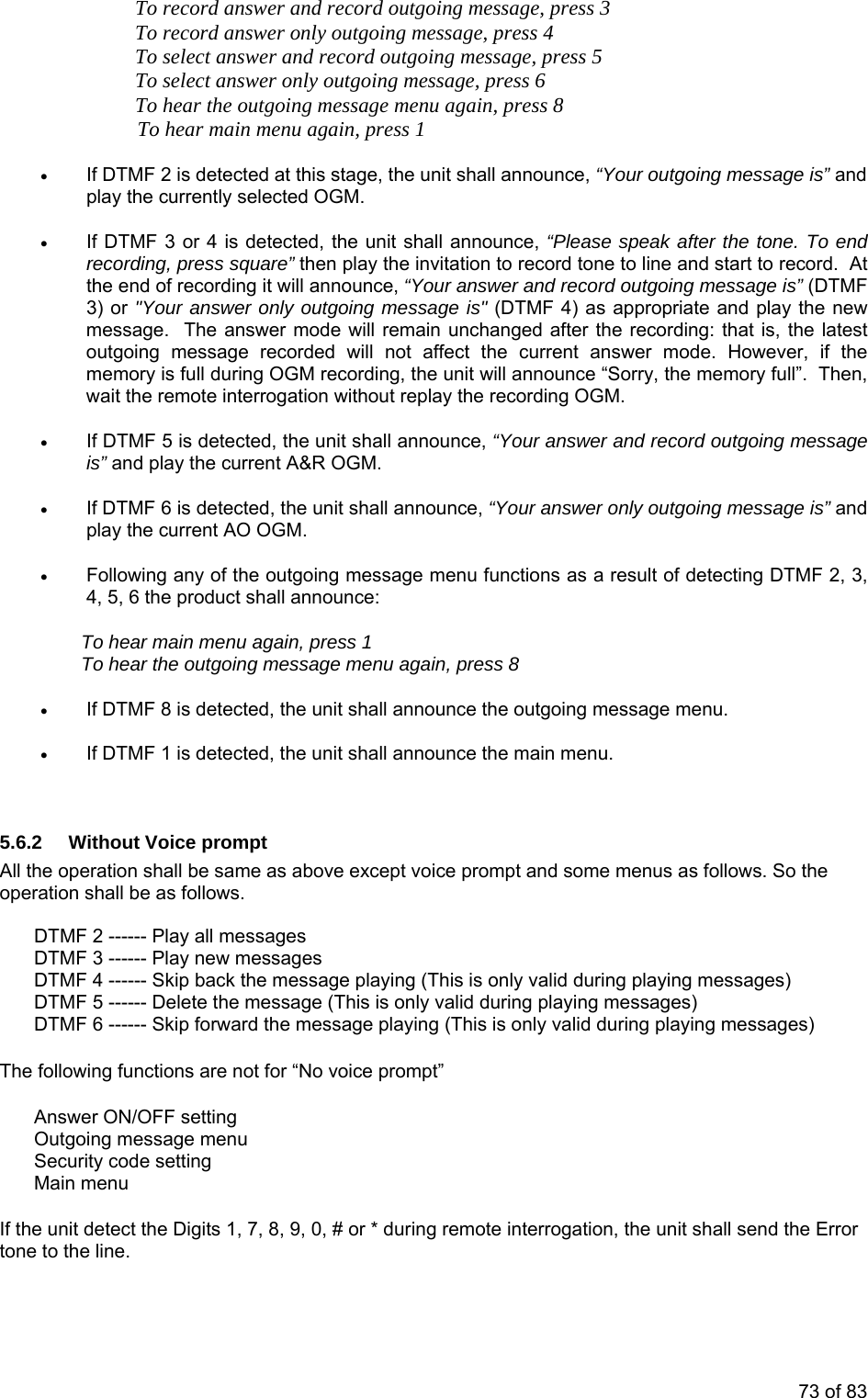     To record answer and record outgoing message, press 3     To record answer only outgoing message, press 4     To select answer and record outgoing message, press 5     To select answer only outgoing message, press 6     To hear the outgoing message menu again, press 8 To hear main menu again, press 1 • If DTMF 2 is detected at this stage, the unit shall announce, “Your outgoing message is” and play the currently selected OGM. • If DTMF 3 or 4 is detected, the unit shall announce, “Please speak after the tone. To end recording, press square” then play the invitation to record tone to line and start to record.  At the end of recording it will announce, “Your answer and record outgoing message is” (DTMF 3) or &quot;Your answer only outgoing message is&quot; (DTMF 4) as appropriate and play the new message.  The answer mode will remain unchanged after the recording: that is, the latest outgoing message recorded will not affect the current answer mode. However, if the memory is full during OGM recording, the unit will announce “Sorry, the memory full”.  Then, wait the remote interrogation without replay the recording OGM. • If DTMF 5 is detected, the unit shall announce, “Your answer and record outgoing message is” and play the current A&amp;R OGM. • If DTMF 6 is detected, the unit shall announce, “Your answer only outgoing message is” and play the current AO OGM. • Following any of the outgoing message menu functions as a result of detecting DTMF 2, 3, 4, 5, 6 the product shall announce: To hear main menu again, press 1 To hear the outgoing message menu again, press 8 • If DTMF 8 is detected, the unit shall announce the outgoing message menu. • If DTMF 1 is detected, the unit shall announce the main menu.   5.6.2  Without Voice prompt All the operation shall be same as above except voice prompt and some menus as follows. So the operation shall be as follows.  DTMF 2 ------ Play all messages DTMF 3 ------ Play new messages DTMF 4 ------ Skip back the message playing (This is only valid during playing messages) DTMF 5 ------ Delete the message (This is only valid during playing messages) DTMF 6 ------ Skip forward the message playing (This is only valid during playing messages)  The following functions are not for “No voice prompt”  Answer ON/OFF setting Outgoing message menu Security code setting Main menu  If the unit detect the Digits 1, 7, 8, 9, 0, # or * during remote interrogation, the unit shall send the Error tone to the line.  73 of 83 