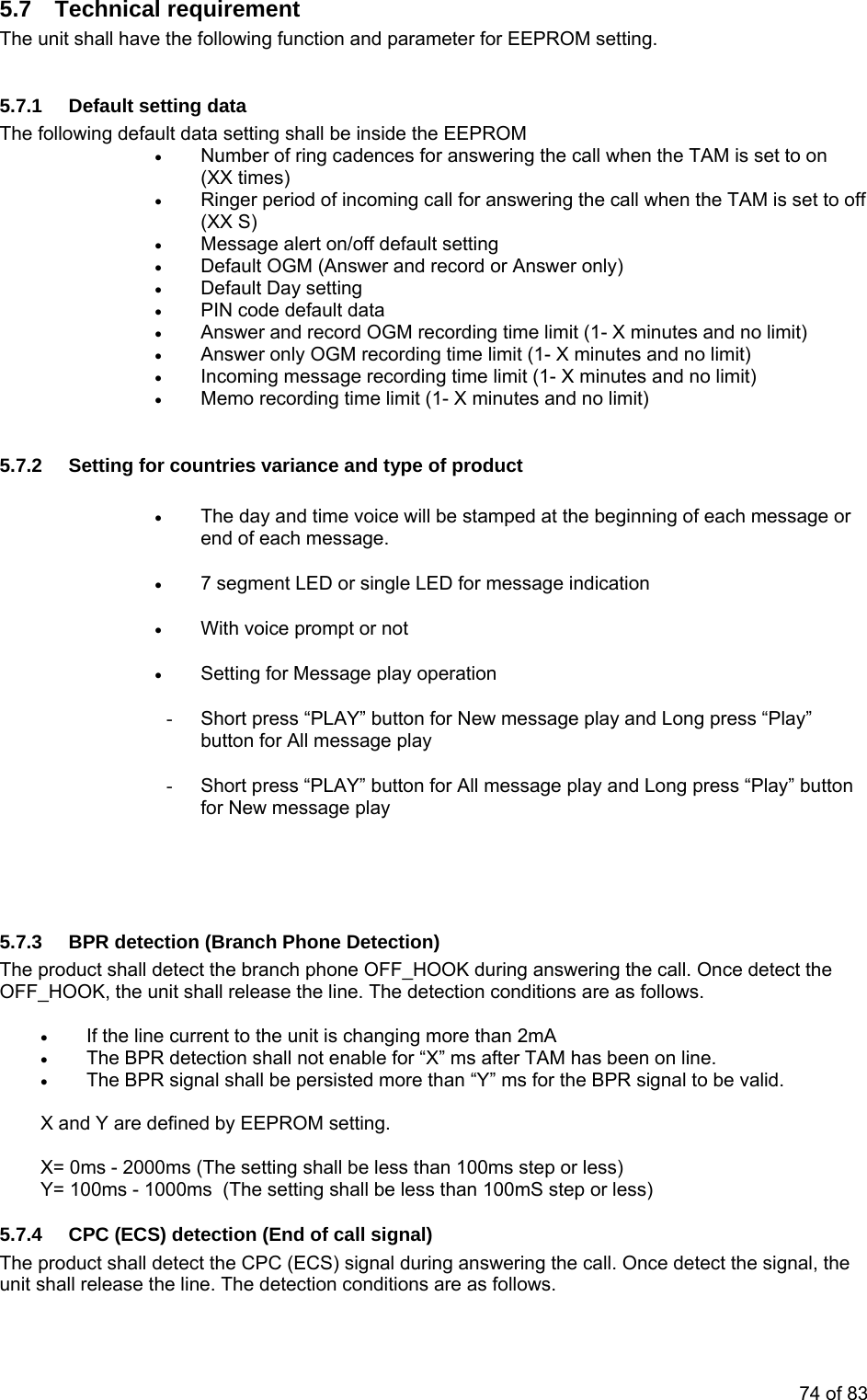 5.7 Technical requirement The unit shall have the following function and parameter for EEPROM setting.  5.7.1  Default setting data The following default data setting shall be inside the EEPROM • Number of ring cadences for answering the call when the TAM is set to on (XX times) • Ringer period of incoming call for answering the call when the TAM is set to off (XX S) • Message alert on/off default setting • Default OGM (Answer and record or Answer only) • Default Day setting  • PIN code default data • Answer and record OGM recording time limit (1- X minutes and no limit) • Answer only OGM recording time limit (1- X minutes and no limit) • Incoming message recording time limit (1- X minutes and no limit) • Memo recording time limit (1- X minutes and no limit)  5.7.2  Setting for countries variance and type of product • The day and time voice will be stamped at the beginning of each message or end of each message. • 7 segment LED or single LED for message indication • With voice prompt or not • Setting for Message play operation  -  Short press “PLAY” button for New message play and Long press “Play” button for All message play -  Short press “PLAY” button for All message play and Long press “Play” button for New message play    5.7.3  BPR detection (Branch Phone Detection) The product shall detect the branch phone OFF_HOOK during answering the call. Once detect the OFF_HOOK, the unit shall release the line. The detection conditions are as follows.  • If the line current to the unit is changing more than 2mA • The BPR detection shall not enable for “X” ms after TAM has been on line. • The BPR signal shall be persisted more than “Y” ms for the BPR signal to be valid.  X and Y are defined by EEPROM setting.  X= 0ms - 2000ms (The setting shall be less than 100ms step or less) Y= 100ms - 1000ms  (The setting shall be less than 100mS step or less) 5.7.4  CPC (ECS) detection (End of call signal) The product shall detect the CPC (ECS) signal during answering the call. Once detect the signal, the unit shall release the line. The detection conditions are as follows.  74 of 83 