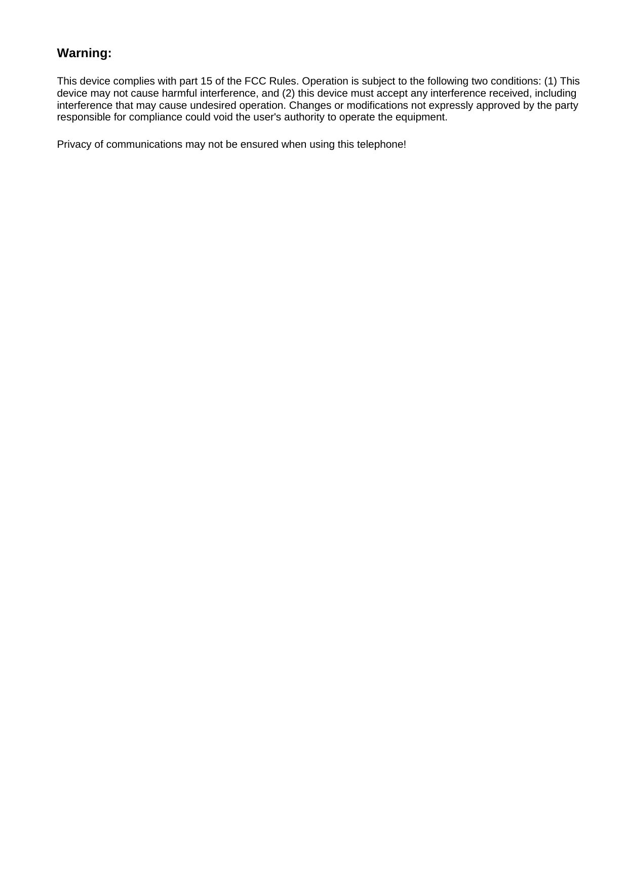 Warning: This device complies with part 15 of the FCC Rules. Operation is subject to the following two conditions: (1) This device may not cause harmful interference, and (2) this device must accept any interference received, including interference that may cause undesired operation. Changes or modifications not expressly approved by the party responsible for compliance could void the user&apos;s authority to operate the equipment.   Privacy of communications may not be ensured when using this telephone!   