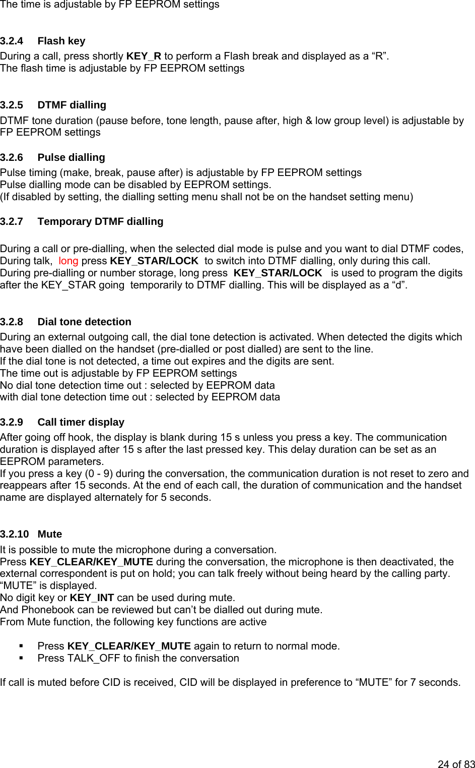 The time is adjustable by FP EEPROM settings 3.2.4 Flash key During a call, press shortly KEY_R to perform a Flash break and displayed as a “R”. The flash time is adjustable by FP EEPROM settings 3.2.5 DTMF dialling DTMF tone duration (pause before, tone length, pause after, high & low group level) is adjustable by FP EEPROM settings 3.2.6 Pulse dialling Pulse timing (make, break, pause after) is adjustable by FP EEPROM settings Pulse dialling mode can be disabled by EEPROM settings. (If disabled by setting, the dialling setting menu shall not be on the handset setting menu) 3.2.7 Temporary DTMF dialling During a call or pre-dialling, when the selected dial mode is pulse and you want to dial DTMF codes, During talk, long press KEY_STAR/LOCK to switch into DTMF dialling, only during this call. During pre-dialling or number storage, long press KEY_STAR/LOCK is used to program the digits after the KEY_STAR going temporarily to DTMF dialling. This will be displayed as a “d”. 3.2.8 Dial tone detection During an external outgoing call, the dial tone detection is activated. When detected the digits which have been dialled on the handset (pre-dialled or post dialled) are sent to the line. If the dial tone is not detected, a time out expires and the digits are sent. The time out is adjustable by FP EEPROM settingsNo dial tone detection time out : selected by EEPROM data with dial tone detection time out : selected by EEPROM data 3.2.9 Call timer display After going off hook, the display is blank during 15 s unless you press a key. The communication duration is displayed after 15 s after the last pressed key. This delay duration can be set as an EEPROM parameters. If you press a key (0 - 9) during the conversation, the communication duration is not reset to zero and reappears after 15 seconds. At the end of each call, the duration of communication and the handset name are displayed alternately for 5 seconds. 3.2.10 Mute It is possible to mute the microphone during a conversation. Press KEY_CLEAR/KEY_MUTE during the conversation, the microphone is then deactivated, the external correspondent is put on hold; you can talk freely without being heard by the calling party. “MUTE” is displayed. No digit key or KEY_INT can be used during mute. And Phonebook can be reviewed but can’t be dialled out during mute. From Mute function, the following key functions are active Press KEY_CLEAR/KEY_MUTE again to return to normal mode. Press TALK_OFF to finish the conversation If call is muted before CID is received, CID will be displayed in preference to “MUTE” for 7 seconds. 24 of 83