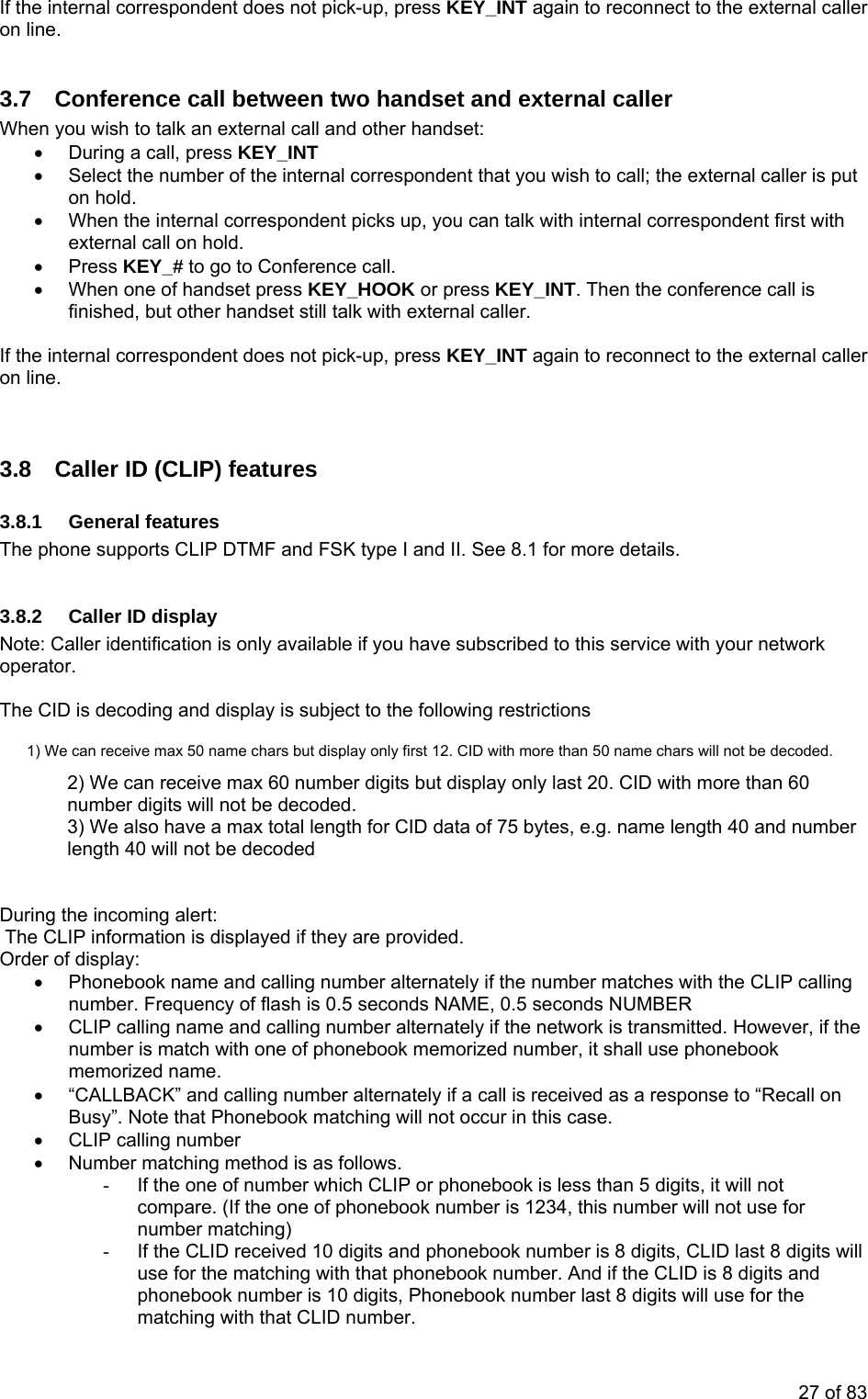 If the internal correspondent does not pick-up, press KEY_INT again to reconnect to the external caller on line. 3.7 Conference call between two handset and external caller When you wish to talk an external call and other handset: • During a call, press KEY_INT • Select the number of the internal correspondent that you wish to call; the external caller is put on hold. • When the internal correspondent picks up, you can talk with internal correspondent first with external call on hold. • Press KEY_# to go to Conference call. • When one of handset press KEY_HOOK or press KEY_INT. Then the conference call is finished, but other handset still talk with external caller. If the internal correspondent does not pick-up, press KEY_INT again to reconnect to the external caller on line. 3.8 Caller ID (CLIP) features 3.8.1 General features The phone supports CLIP DTMF and FSK type I and II. See 8.1 for more details. 3.8.2 Caller ID display Note: Caller identification is only available if you have subscribed to this service with your network operator. The CID is decoding and display is subject to the following restrictions 1) We can receive max 50 name chars but display only first 12. CID with more than 50 name chars will not be decoded. 2) We can receive max 60 number digits but display only last 20. CID with more than 60 number digits will not be decoded. 3) We also have a max total length for CID data of 75 bytes, e.g. name length 40 and number length 40 will not be decoded During the incoming alert: The CLIP information is displayed if they are provided. Order of display: • Phonebook name and calling number alternately if the number matches with the CLIP calling number. Frequency of flash is 0.5 seconds NAME, 0.5 seconds NUMBER • CLIP calling name and calling number alternately if the network is transmitted. However, if the number is match with one of phonebook memorized number, it shall use phonebook memorized name. • “CALLBACK” and calling number alternately if a call is received as a response to “Recall on Busy”. Note that Phonebook matching will not occur in this case. • CLIP calling number • Number matching method is as follows. - If the one of number which CLIP or phonebook is less than 5 digits, it will not compare. (If the one of phonebook number is 1234, this number will not use for number matching) - If the CLID received 10 digits and phonebook number is 8 digits, CLID last 8 digits will use for the matching with that phonebook number. And if the CLID is 8 digits and phonebook number is 10 digits, Phonebook number last 8 digits will use for the matching with that CLID number. 27 of 83
