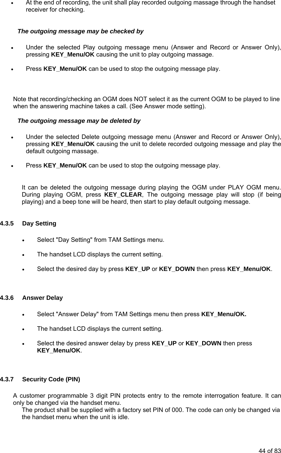 •At the end of recording, the unit shall play recorded outgoing massage through the handset receiver for checking. The outgoing message may be checked by ay outgoing message menu (Answer and Record or Answer Only), • hecking an OGM does NOT select it as the current OGM to be played to line menu (Answer and Record or Answer Only), pressing KEY_Menu/OK causing the unit to delete recorded outgoing message and play the • Press KEY_Menu/OK can be used to stop the outgoing message play. M menu. (if being tone will be heard, then start to play default outgoing message. 4.3.5 D•The han ys the g. • Select the desired day by pres or KEY_DOWN then press KEY_Menu/OK. .6 Answer Dela• Select "Answer Delay" from TAM Settings menu the ress KEY_Menu/OK. • The han t LCD displays the rrent setting. • Select the desired answer delay by press KEY_UP or KEY_DOWN then press KEY_Menu/OK. 4.3.7 SA cuonly Tia th idle. • Under the selected Plpressing KEY_Menu/OK causing the unit to play outgoing massage. Press KEY_Menu/OK can be used to stop the outgoing message play. Note that recording/cwhen the answering machine takes a call. (See Answer mode setting). The outgoing message may be deleted by • Under the selected Delete outgoing message default outgoing massage. It can be deleted the outgoing message during playing the OGM under PLAY OGDuring playing OGM, press KEY_CLEAR, The outgoing message play will stopplaying) and a beep ay Setting Select "Day Setting" from TAM Settings menu. • dset LCD displa current settins KEY_UP 4.3 y n pdse cuecurity Code (PIN) stomer programmable 3 digit PIN protects entry to the remote interrogation feature. It can be changed via the handset menu. he product shall be supplied with a factory set PIN of 000. The code can only be changed ve handset menu when the unit is 44 of 83