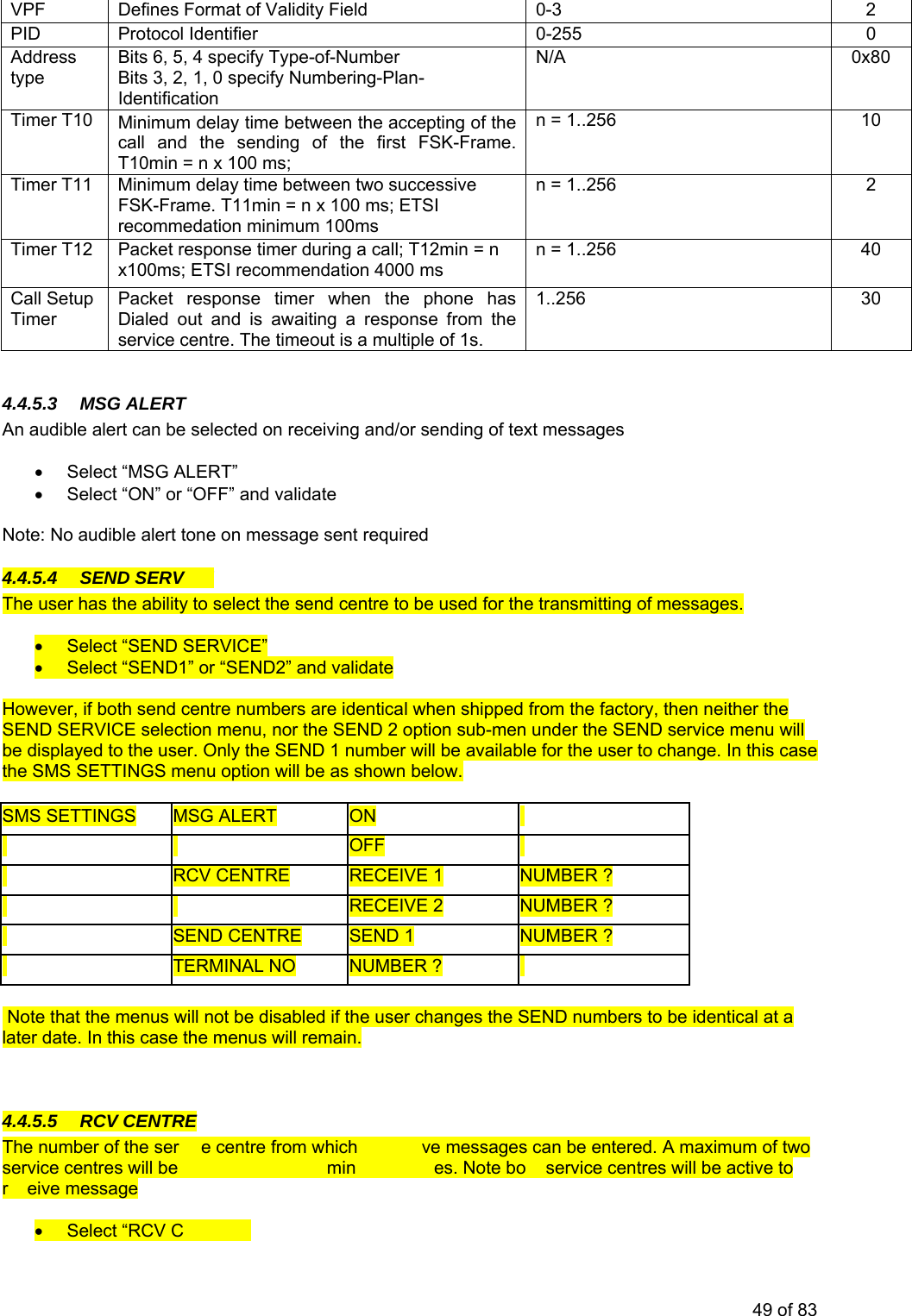 VPF 0-3 2 Defines Format of Validity Field PI 0-255 0 D Protocol Identifier Adtype pe-of-Number Bits 3, 2, 1, 0 specify Numbering-Plan-N/A 0x80 dress Bits 6, 5, 4 specify TyIdentification Timer T10 Minimum delay time between the accepting of the n = 1.call and the sending of the first FSK-Frame. T10min = n x 100 ms; .256 10 Timer T11 Minimum delay time between two successive FSK-Fn = 1..256 rame. T11min = n x 100 ms; ETSI 2 recommedation minimum 100ms Timer T12 Packet response timer during a call; T12min = n x100ms; ETSI recommendation 4000 ms n = 1..256 40 Call Setup Packet response timer when the phone has service centre. The timeout is a multiple of 1s. 1..256 30 Timer Dialed out and is awaiting a response from the 4.4.5.3 MSG ALERTAn audible alert can b iving nding of text messages • Select “MSG ALERT” • Select “ON” o ate Note: No audible alert tone on message sen e selected on rece and/or ser “OFF” and validt required ICE 4.4.5.4 SEND SERVThe user has the ability to select the send centre to be used for the transmitting of messages. • Select “SEND SERVICE” • Select “SEND1” or “SEND2” and validate However, if both send centre numbers are identical when shipped from the factory, then neither the SEND SERVICE selection menu, nor the SEND 2 option sub-men under the SEND service menu will be displayed to the user. Only the SEND 1 number will be available for the user to change. In this case the SMS SETTINGS menu option will be as shown below. SMS SETTINGS MSG ALERT ON OFF RCV CENTRE RECEIVE 1 NUMBER ? RECEIVE 2 NUMBER ? SEND CENTR TERMINAL NO E SEND 1 NUMBER ? NUMBER ? Note that the menus will not be disabled if the user changes the SEND numbers to be identical at a later date. In this case the menus will remain. 4 TR.4.5.5 RCV CEN E vic to recei supported for inco g messag th ecENTRE” The number of the ser e centre from which ve messages can be entered. A maximum of two service centres will be min es. Note bo service centres will be active to r eive message • Select “RCV C49 of 83