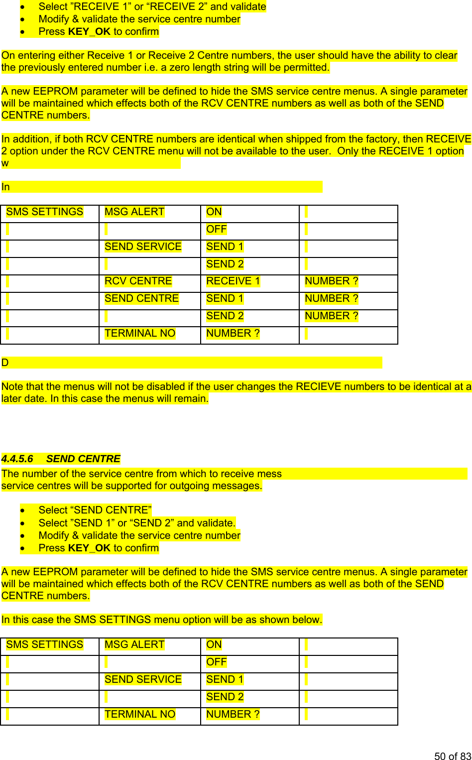 • Select ”RECEIVE 1” or “RECEIVE 2” and validate • Modify & validate the service centre number • Press KEY_OK to confirm On entering either Receive 1 or Receive 2 Centre numbers, the user should have the ability to clear the previously entered number i.e. a zero length string will be permitted. A new EEPROM parameter will be defined to hide the SMS service centre menus. A single parameter will m th of the RCV CENTRE numbers as well as both of the SEND be aintained which effects boCEN R T E numbers. In ad ers are identical when shipped from the factory, then RECEIVE dition, if both RCV CENTRE numb2 option under the RCV CENTRE menu will not be available to the user. Only thill be available for the user to change. e RECEIVE 1 option w this case the SMS SETTINGS menu option will be as shown below. In SMS SETTINGS MSG ALERT ON OFF SEND SERVICE SEND 1 SEND 2 RCV CENTRE RECEIVE 1 NUMBER ? SEND CENTRE SEND 1 NUMBER ? SEND 2 NUMBER ? TERMINAL NO NUMBER ? efault value will be that the display of the service centre menus will be ENABLED. D Note that the menus will not be disabled if the user changes the RECIEVE numbers to be identical at a later date. In this case the menus will remain. 4.4. 5.6 SEND CENTRE ages can be entered. A maximum of two The m nu ber of the service centre from which to receive messservice centres will be supported for outgoing messages. • Select “SEND CENTRE” • Select ”SEND 1” or “SEND 2” and validate. • Modify & validate the service centre number • Press KEY_OK to confirm A new EEPROM parameter will be defined to hide the SMS service centre menus. A single parameter will be maintained which effects both of the RCV CENTRE numbers as well as both of the SEND CENTRE numbers. In this case the SMS SETTINGS menu option will be as shown below. SMS SETTINGS MSG ALERT ON OFF SEND SERVICE SEND 1 SEND 2 TERMINAL NO NUMBER ? 50 of 83