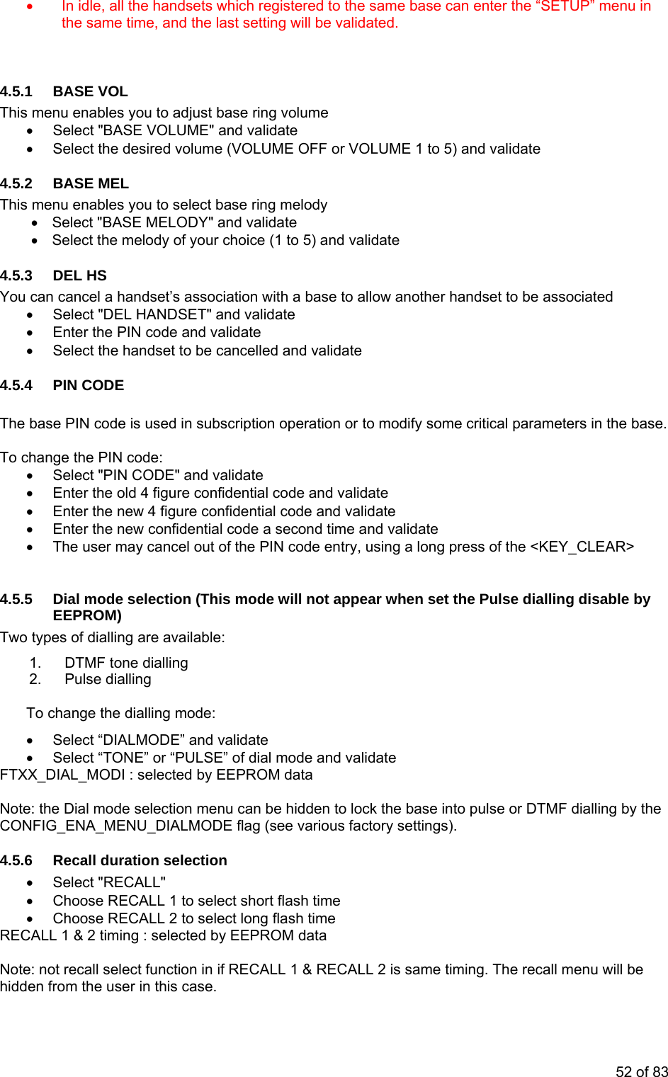 • In idle, all the handsets which registered to the same base can enter the “SETUP” menu in 4.5.This me me desired volume (VOLUME OFF or VOLUME 1 to 5) and validate 4.5.2 menu enables you to select base ring melody dset’s association with a base to allow another handset to be associated NDSET" and validate ode and validate t the handset to be cancell validate CODE code is used in subscriptio peration or to modify some critical parameters in the base. he PIN code: ct "PIN CODE" and validate r the old 4 figure confidentia nd validate ter the new 4 figure confident e r the new confidential code alidate user may cancel out of the PIN code entry, using a long press of the <KEY_CLEAR> ial mode selection (This mod ot appear when set the Pulse dialling disable by EPROM) dialling are available: MF tone dialling Pulse dialling dialling mode: IALMODE” and validateNE” or “PULSE” of diaselected by EEPROote: the Dial mode selection menu can be hidden to lock the base into pulse or DTMF dialling by the on selection • Choose RECALL 2 to select long flash time ECALL 1 & 2 timing : selected by EEPROM data on in if RECALL 1 & RECALL 2 is same timing. The recall menu will be se. the same time, and the last setting will be validated. 1 BASE VOL nu enables you to adjust base ring volu• Select "BASE VOLUME" and validate • Select theBASE MEL This• Select "BASE MELODY" and validate • Select the melody of your choice (1 to 5) and validate 4.5.3 DEL HS You can cancel a han• Select "DEL HAnter the PIN c• E• Selec ed and 4.5.4 PIN The base PIN n o tTo change • Selete• En l code a• En ial code and validatnd time and v• Entehea seco• T 4.5.5 D e will nETwo types of1. DT2. To change the• Select “D • Select “TO l mode and validate data FTXX_DIAL_MODI : M NCONFIG_ENA_MENU_DIALMODE flag (see various factory settings). .5.6 Recall durati4• Select "RECALL" • Choose RECALL 1 to select short flash time R Note: not recall select functihidden from the user in this ca52 of 83