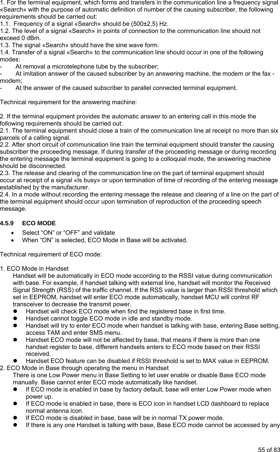 1. For the nt, which forms and transfers in the communication line a frequency signal «Search» ing subscriber, the following quirements should be carried out: 1.1. Frequency of a signal «Search» should be (500±2,5) Hz. al «Search» in points of connection to the communication line should not 1.3. T wave form. signal «Search» to the communication line should occur in one of the following l a microtelephone tube by the subscriber; - At the answer of the caused subscriber to parallel connected terminal equipment. Technic achine: 2. If nswer to an entering call in this mode the be carried out: the communication line at receipt no more than six par s2.2. te train the terminal equipment should transfer the causing message. If during transfer of the proceeding message or during recording terminal equipment is going to a colloquial mode, the answering machine sho2.3. e nication line on the part of terminal equipment should occur at receipt of a signal «Is busy» or upon termination of time of recording of the entering message established by the manufacturer. 2.4. In a mode without recording the entering message the release and clearing of a line on the part of hould occur upon termination of reproduction of the proceeding speech 4.5.•• When “ON” is selected, ECO Mode in Base will be activated. 1. Ecommunication le, if handset talking with external line, handset will monitor the Received ) of the traffic channel. If the RSS value is larger than RSSI threshold which ndset MCU will control RF transceiver dz Hands w rst time. z Handset cannot toggle ECO mode in idle and standby mode. z Handset will try to enter ECO mode when handset is talking with base, entering Base setting, enter SMS menu. n one e based on their RSSI receiv z Hands E AX value in EEPROM. 2. ECO Mode in Base through operating the menu in Handset e Low Power menu in Base Setting to let user enable or disable Base ECO mode ot enter ECO mode automatically like handset. base by factory default, base will enter Low Power mode when z If ECO o e norma nz If ECO oz If there is ccessed by any terminal equipme with the purpose of automatic definition of number of the causre1.2. The level of a signexceed 0 dBm. he signal «Search» should have the sine 1.4. Transfer of a modes: - At remova- At imitation answer of the caused subscriber by an answering machine, the modem or the fax - modem; al requirement for the answering mthe terminal equipment provides the automatic afollowing requirements should2.1. The terminal equipment should close a train ofcel of a calling signal. Af r short circuit of communication linesubscriber the proceedingthe entering message the uld be disconnected. Th release and clearing of the commuthe terminal equipment smessage. 9 ECO MODE Select “ON” or “OFF” and validate Technical requirement of ECO mode: CO Mode in Handset Handset will be automatically in ECO mode according to the RSSI value during with base. For exampSignal Strength (RSSset in EEPROM, handset will enter ECO mode automatically, ha to ecrease the transmit power. et ill check ECO mode when find the registered base in fiaccess TAM andz Handset ECO mode will not be affected by base, that means if there is more thahands re rs to ECO modet gister to base, different handsets enteed. t CO feature can be disabled if RSSI threshold is set to MeThere is onmanually. Base cannz If ECO mode is enabled in power up. m de is enabled in base, there is ECO icon in handset LCD dashboard to replactenna icon. l a m de is disabled in base, base will be in normal TX power mode. any one Handset is talking with base, Base ECO mode cannot be a55 of 83
