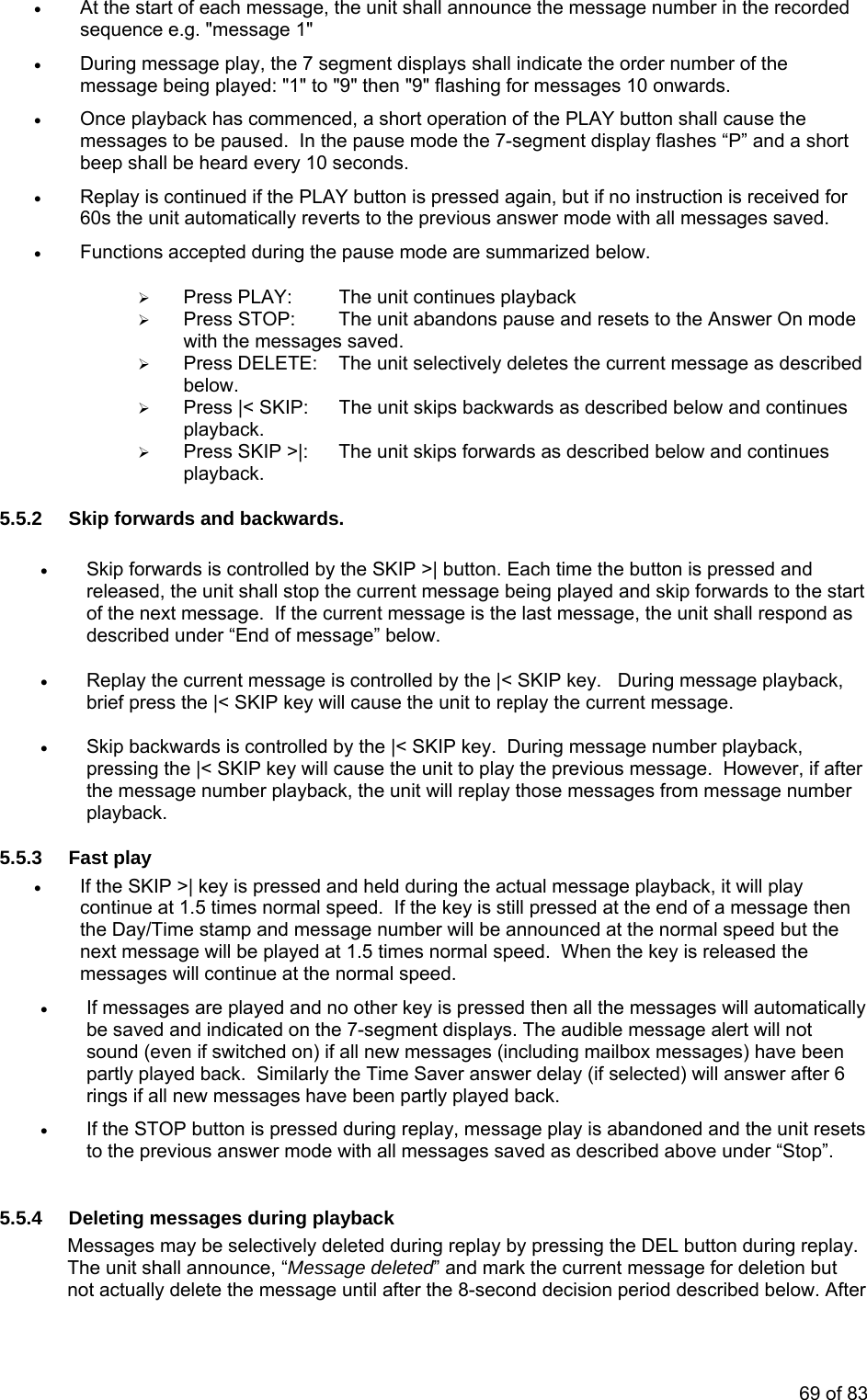 • At the start of each message, the unit shall announce the message number in the recorded sequence e.g. "message 1" • During message play, the 7 segment displays shall indicate the order number of the message being played: "1" to "9" then "9" flashing for messages 10 onwards. • Once playback has commenced, a short operation of the PLAY button shall cause the messages to be paused. In the pause mode the 7-segment display flashes “P” and a short beep shall be heard every 10 seconds. • Replay is continued if the PLAY button is pressed again, but if no instruction is received for 60s the unit automatically reverts to the previous answer mode with all messages saved. • Functions accepted during the pause mode are summarized below. ¾ Press PLAY: The unit continues playback ¾ Press STOP: The unit abandons pause and resets to the Answer On mode with the messages saved. ¾ Press DELETE: The unit selectively deletes the current message as described below. ¾ Press |< SKIP: The unit skips backwards as described below and continues playback. ¾ Press SKIP >|: The unit skips forwards as described below and continues playback. 5.5.2 Skip forwards and backwards. • Skip forwards is controlled by the SKIP >| button. Each time the button is pressed and released, the unit shall stop the current message being played and skip forwards to the start of the next message. If the current message is the last message, the unit shall respond as described under “End of message” below. • Replay the current message is controlled by the |< SKIP key. During message playback, brief press the |< SKIP key will cause the unit to replay the current message. • Skip backwards is controlled by the |< SKIP key. During message number playback, pressing the |< SKIP key will cause the unit to play the previous message. However, if after the message number playback, the unit will replay those messages from message number playback. 5.5.3 Fast play • If the SKIP >| key is pressed and held during the actual message playback, it will play continue at 1.5 times normal speed. If the key is still pressed at the end of a message then the Day/Time stamp and message number will be announced at the normal speed but the next message will be played at 1.5 times normal speed. When the key is released the messages will continue at the normal speed. • If messages are played and no other key is pressed then all the messages will automatically be saved and indicated on the 7-segment displays. The audible message alert will not sound (even if switched on) if all new messages (including mailbox messages) have been partly played back. Similarly the Time Saver answer delay (if selected) will answer after 6 rings if all new messages have been partly played back. • If the STOP button is pressed during replay, message play is abandoned and the unit resets to the previous answer mode with all messages saved as described above under “Stop”. 5.5.4 Deleting messages during playback Messages may be selectively deleted during replay by pressing the DEL button during replay. The unit shall announce, “Message deleted” and mark the current message for deletion but not actually delete the message until after the 8-second decision period described below. After 69 of 83