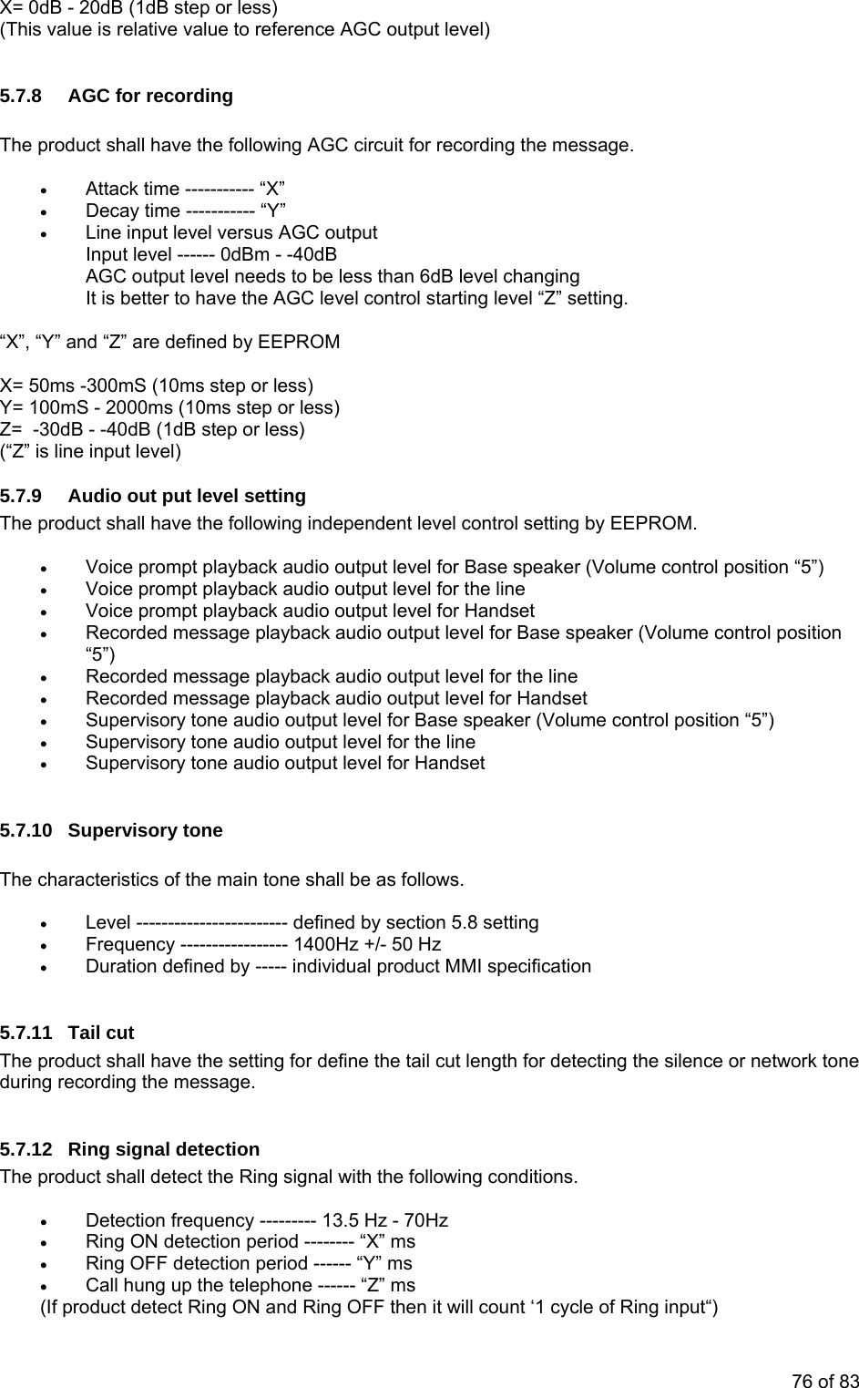 X= 0dB - 20dB (1dB step or less) (This value is relative value to reference AGC output level) 5.7.8 AGC for recording The product shall have the following AGC circuit for recording the message. • Attack time ----------- “X” • Decay time ----------- “Y” • Line input level versus AGC output Input level ------ 0dBm - -40dB AGC output level needs to be less than 6dB level changing It is better to have the AGC level control starting level “Z” setting. “X”, “Y” and “Z” are defined by EEPROM X= 50ms -300mS (10ms step or less) Y= 100mS - 2000ms (10ms step or less) Z= -30dB - -40dB (1dB step or less) (“Z” is line input level) 5.7.9 Audio out put level setting The product shall have the following independent level control setting by EEPROM. • Voice prompt playback audio output level for Base speaker (Volume control position “5”) • Voice prompt playback audio output level for the line • Voice prompt playback audio output level for Handset • Recorded message playback audio output level for Base speaker (Volume control position “5”) • Recorded message playback audio output level for the line • Recorded message playback audio output level for Handset • Supervisory tone audio output level for Base speaker (Volume control position “5”) • Supervisory tone audio output level for the line • Supervisory tone audio output level for Handset 5.7.10 Supervisory tone The characteristics of the main tone shall be as follows. • Level ------------------------ defined by section 5.8 setting • Frequency ----------------- 1400Hz +/- 50 Hz • Duration defined by ----- individual product MMI specification 5.7.11 Tail cut The product shall have the setting for define the tail cut length for detecting the silence or network tone during recording the message. 5.7.12 Ring signal detection The product shall detect the Ring signal with the following conditions. • Detection frequency --------- 13.5 Hz - 70Hz • Ring ON detection period -------- “X” ms • Ring OFF detection period ------ “Y” ms • Call hung up the telephone ------ “Z” ms (If product detect Ring ON and Ring OFF then it will count ‘1 cycle of Ring input“) 76 of 83