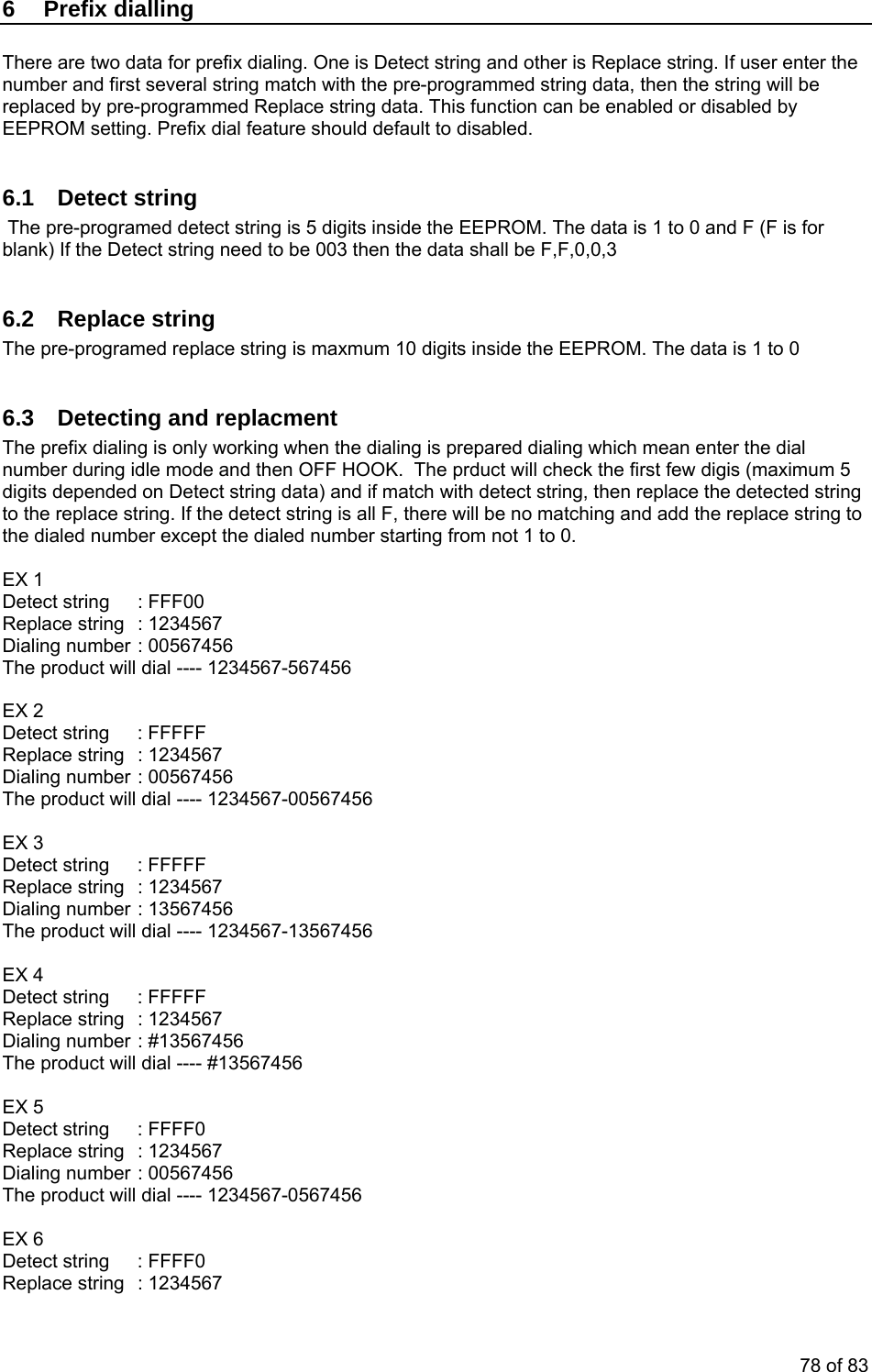 6 Prefix dialling There are two data for prefix dialing. One is Detect string and other is Replace string. If user enter the number and first several string match with the pre-programmed string data, then the string will be replaced by pre-programmed Replace string data. This function can be enabled or disabled by EEPROM setting. Prefix dial feature should default to disabled. 6.1 Detect string The pre-programed detect string is 5 digits inside the EEPROM. The data is 1 to 0 and F (F is for blank) If the Detect string need to be 003 then the data shall be F,F,0,0,3 6.2 Replace string The pre-programed replace string is maxmum 10 digits inside the EEPROM. The data is 1 to 0 6.3 Detecting and replacment The prefix dialing is only working when the dialing is prepared dialing which mean enter the dial number during idle mode and then OFF HOOK. The prduct will check the first few digis (maximum 5 digits depended on Detect string data) and if match with detect string, then replace the detected string to the replace string. If the detect string is all F, there will be no matching and add the replace string to the dialed number except the dialed number starting from not 1 to 0. EX 1 Detect string : FFF00 Replace string : 1234567 Dialing number : 00567456 The product will dial ---- 1234567-567456 EX 2 Detect string : FFFFF Replace string : 1234567 Dialing number : 00567456 The product will dial ---- 1234567-00567456 EX 3 Detect string : FFFFF Replace string : 1234567 Dialing number : 13567456 The product will dial ---- 1234567-13567456 EX 4 Detect string : FFFFF Replace string : 1234567 Dialing number : #13567456 The product will dial ---- #13567456 EX 5 Detect string : FFFF0 Replace string : 1234567 Dialing number : 00567456 The product will dial ---- 1234567-0567456 EX 6 Detect string : FFFF0 Replace string : 1234567 78 of 83