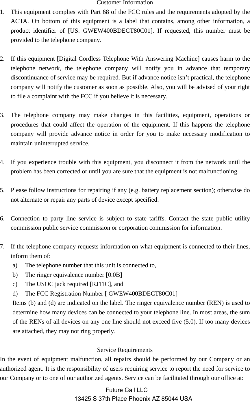 Customer Information 1. This equipment complies with Part 68 of the FCC rules and the requirements adopted by the ACTA. On bottom of this equipment is a label that contains, among other information, a product identifier of [US: GWEW400BDECT80C01]. If requested, this number must be provided to the telephone company.  2. If this equipment [Digital Cordless Telephone With Answering Machine] causes harm to the telephone network, the telephone company will notify you in advance that temporary discontinuance of service may be required. But if advance notice isn’t practical, the telephone company will notify the customer as soon as possible. Also, you will be advised of your right to file a complaint with the FCC if you believe it is necessary.  3. The telephone company may make changes in this facilities, equipment, operations or procedures that could affect the operation of the equipment. If this happens the telephone company will provide advance notice in order for you to make necessary modification to maintain uninterrupted service.  4. If you experience trouble with this equipment, you disconnect it from the network until the problem has been corrected or until you are sure that the equipment is not malfunctioning.  5. Please follow instructions for repairing if any (e.g. battery replacement section); otherwise do not alternate or repair any parts of device except specified.  6. Connection to party line service is subject to state tariffs. Contact the state public utility commission public service commission or corporation commission for information.  7. If the telephone company requests information on what equipment is connected to their lines, inform them of: a) The telephone number that this unit is connected to, b) The ringer equivalence number [0.0B] c) The USOC jack required [RJ11C], and d) The FCC Registration Number [ GWEW400BDECT80C01] Items (b) and (d) are indicated on the label. The ringer equivalence number (REN) is used to determine how many devices can be connected to your telephone line. In most areas, the sum of the RENs of all devices on any one line should not exceed five (5.0). If too many devices are attached, they may not ring properly.  Service Requirements In the event of equipment malfunction, all repairs should be performed by our Company or an authorized agent. It is the responsibility of users requiring service to report the need for service to our Company or to one of our authorized agents. Service can be facilitated through our office at: Future Call LLC13425 S 37th Place Phoenix AZ 85044 USA