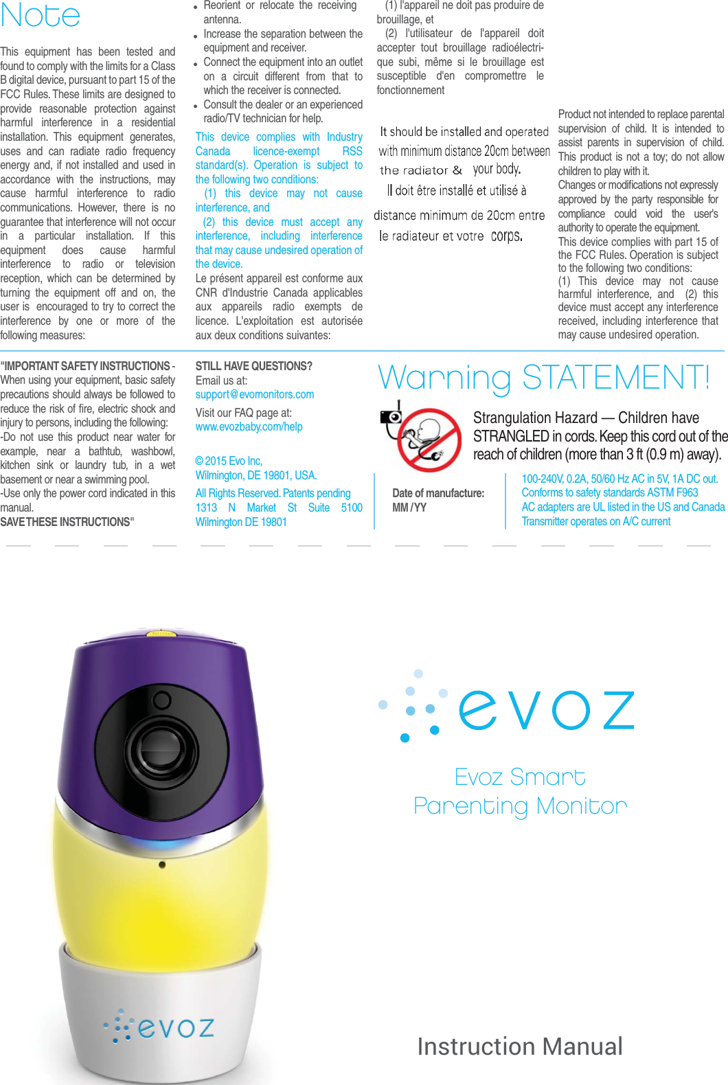 Evoz SmartParenting MonitorWarning STATEMENT!Strangulation Hazard — Children have STRANGLED in cords. Keep this cord out of the reach of children (more than 3 ft (0.9 m) away). NoteDate of manufacture:MM / YY    (1) l&apos;appareil ne doit pas produire de brouillage, et (2) l&apos;utilisateur de l&apos;appareil doit accepter tout brouillage radioélectri-que subi, même si le brouillage est susceptible d&apos;en compromettre le fonctionnementThis equipment has been tested and found to comply with the limits for a Class B digital device, pursuant to part 15 of the FCC Rules. These limits are designed to provide reasonable protection against harmful interference in a residential installation. This equipment generates, uses and can radiate radio frequency energy and, if not installed and used in accordance with the instructions, may cause harmful interference to radio communications. However, there is no guarantee that interference will not occur in a particular installation. If this equipment does cause harmful interference to radio or television reception, which can be determined by turning the equipment off and on, the user is  encouraged to try to correct the interference by one or more of the following measures:  Reorient or relocate the receiving antenna.  Increase the separation between the equipment and receiver.  Connect the equipment into an outlet on a circuit different from that to which the receiver is connected.  Consult the dealer or an experienced radio/TV technician for help.This device complies with Industry Canada licence-exempt RSS standard(s). Operation is subject to the following two conditions: (1) this device may not cause interference, and (2) this device must accept any interference, including interference that may cause undesired operation of the device.Le présent appareil est conforme aux CNR d&apos;Industrie Canada applicables aux appareils radio exempts de licence. L&apos;exploitation est autorisée aux deux conditions suivantes:Product not intended to replace parental supervision of child. It is intended to assist parents in supervision of child. This product is not a toy; do not allow children to play with it.Changes or modiﬁcations not expressly approved by the party responsible for compliance could void the user&apos;s authority to operate the equipment. This device complies with part 15 of the FCC Rules. Operation is subject to the following two conditions:(1) This device may not cause harmful interference, and  (2) this device must accept any interference received, including interference that may cause undesired operation.100-240V, 0.2A, 50/60 Hz AC in 5V, 1A DC out.Conforms to safety standards ASTM F963 AC adapters are UL listed in the US and CanadaTransmitter operates on A/C currentInstruction Manual&quot;IMPORTANT SAFETY INSTRUCTIONS - When using your equipment, basic safety precautions should always be followed to reduce the risk of ﬁre, electric shock and injury to persons, including the following:-Do not use this product near water for example, near a bathtub, washbowl, kitchen sink or laundry tub, in a wet basement or near a swimming pool.-Use only the power cord indicated in this manual. SAVE THESE  INSTRUCTIONS&quot;STILL HAVE QUESTIONS?Email us at: support@evomonitors.com                        Visit our FAQ page at: www.evozbaby.com/help© 2015 Evo Inc,Wilmington, DE 19801, USA.All Rights Reserved. Patents pending1313 N Market St Suite 5100 Wilmington DE 19801