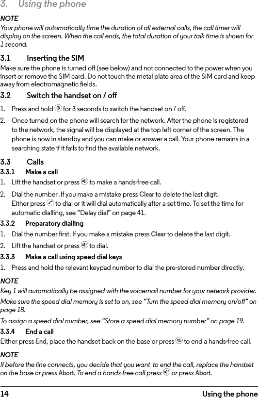14 Using the phone3.  Using the phoneNOTEYour phone will automatically time the duration of all external calls, the call timer will display on the screen. When the call ends, the total duration of your talk time is shown for 1 second.3.1  Inserting the SIMMake sure the phone is turned o (see below) and not connected to the power when you insert or remove the SIM card. Do not touch the metal plate area of the SIM card and keep away from electromagnetic elds.3.2    Switch the handset on / o1.  Press and hold o for 3 seconds to switch the handset on / o.2.  Once turned on the phone will search for the network. After the phone is registered to the network, the signal will be displayed at the top left corner of the screen. The phone is now in standby and you can make or answer a call. Your phone remains in a searching state if it fails to nd the available network.3.3  Calls3.3.1    Make a call1.  Lift the handset or press h to make a hands-free call.2.  Dial the number .If you make a mistake press Clear to delete the last digit. Either press c to dial or it will dial automatically after a set time. To set the time for automatic dialling, see “Delay dial” on page 41.3.3.2    Preparatory dialling1.  Dial the number rst. If you make a mistake press Clear to delete the last digit.2.  Lift the handset or press h to dial.3.3.3    Make a call using speed dial keys1.  Press and hold the relevant keypad number to dial the pre-stored number directly. NOTEKey 1 will automatically be assigned with the voicemail number for your network provider.Make sure the speed dial memory is set to on, see “Turn the speed dial memory on/o” on page 18.To assign a speed dial number, see “Store a speed dial memory number” on page 19.3.3.4    End a callEither press End, place the handset back on the base or press h to end a hands-free call.NOTEIf before the line connects, you decide that you want  to end the call, replace the handset on the base or press Abort. To end a hands-free call press h or press Abort.