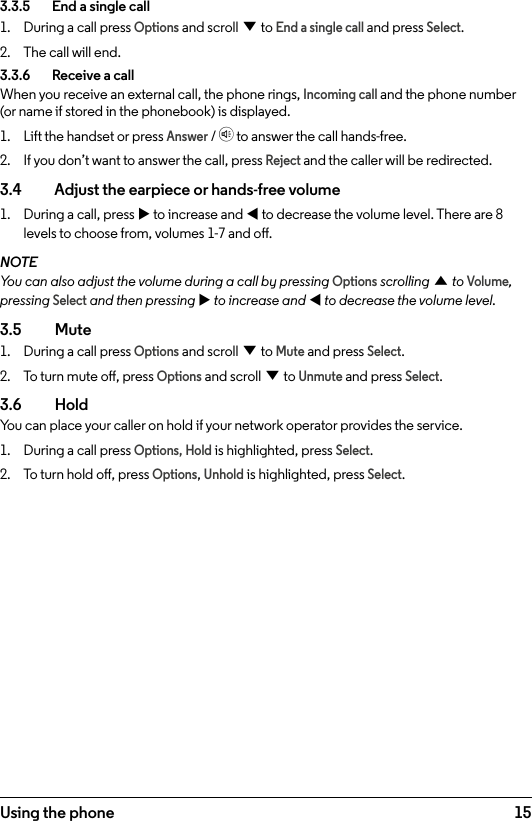 15Using the phone3.3.5    End a single call1.  During a call press Options and scroll d to End a single call and press Select.2.  The call will end.3.3.6    Receive a callWhen you receive an external call, the phone rings, Incoming call and the phone number (or name if stored in the phonebook) is displayed.1.  Lift the handset or press Answer / h to answer the call hands-free.2.  If you don’t want to answer the call, press Reject and the caller will be redirected.3.4    Adjust the earpiece or hands-free volume1.  During a call, press u to increase and t to decrease the volume level. There are 8 levels to choose from, volumes 1-7 and o.NOTEYou can also adjust the volume during a call by pressing Options scrolling u to Volume, pressing Select and then pressing u to increase and t to decrease the volume level.3.5  Mute1.  During a call press Options and scroll d to Mute and press Select.2.  To turn mute o, press Options and scroll d to Unmute and press Select.3.6  HoldYou can place your caller on hold if your network operator provides the service.1.  During a call press Options, Hold is highlighted, press Select.2.  To turn hold o, press Options, Unhold is highlighted, press Select.