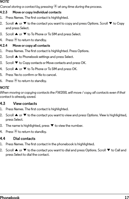 17PhonebookNOTECancel storing a contact by pressing o at any time during the process.4.2.3    Move or copy individual contacts1.  Press Names. The rst contact is highlighted.2.  Scroll u or d to the contact you want to copy and press Options. Scroll d to Copy and press Select.3.  Scroll u or d to To Phone or To SIM and press Select.4.  Press o to return to standby.4.2.4    Move or copy all contacts1.  Press Names. The rst contact is highlighted. Press Options.2.  Scroll u to Phonebook settings and press Select.3.  Scroll d to Copy contacts or Move contacts and press OK.4.  Scroll u or d to To Phone or To SIM and press OK.5.  Press Ye s to conrm or No to cancel.6.  Press o to return to standby.NOTEWhen moving or copying contacts the FW200L will move / copy all contacts even if that contact is already saved.4.3    View contacts1.  Press Names. The rst contact is highlighted.2.  Scroll u or d to the contact you want to view and press Options. View is highlighted, press Select.3.  The name is highlighted, press d to view the number.4.  Press o to return to standby.4.4  Dial contacts1.  Press Names. The rst contact in the phonebook is highlighted.2.  Scroll u or d to the contact you want to dial and press Options. Scroll d to Call and press Select to dial the contact.