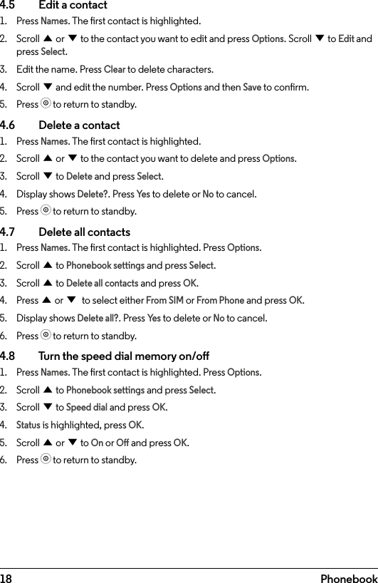 18 Phonebook4.5    Edit a contact1.  Press Names. The rst contact is highlighted.2.  Scroll u or d to the contact you want to edit and press Options. Scroll d to Edit and press Select.3.  Edit the name. Press Clear to delete characters.4.  Scroll d and edit the number. Press Options and then Save to conrm.5.  Press o to return to standby.4.6    Delete a contact1.  Press Names. The rst contact is highlighted.2.  Scroll u or d to the contact you want to delete and press Options.3.  Scroll d to Delete and press Select.4.  Display shows Delete?. Press Ye s to delete or No to cancel.5.  Press o to return to standby.4.7    Delete all contacts1.  Press Names. The rst contact is highlighted. Press Options.2.  Scroll u to Phonebook settings and press Select.3.  Scroll u to Delete all contacts and press OK.4.  Press u or d to select either From SIM or From Phone and press OK.5.  Display shows Delete all?. Press Ye s to delete or No to cancel.6.  Press o to return to standby.4.8    Turn the speed dial memory on/o1.  Press Names. The rst contact is highlighted. Press Options.2.  Scroll u to Phonebook settings and press Select.3.  Scroll d to Speed dial and press OK.4. Status is highlighted, press OK.5.  Scroll u or d to On or O and press OK.6.  Press o to return to standby.
