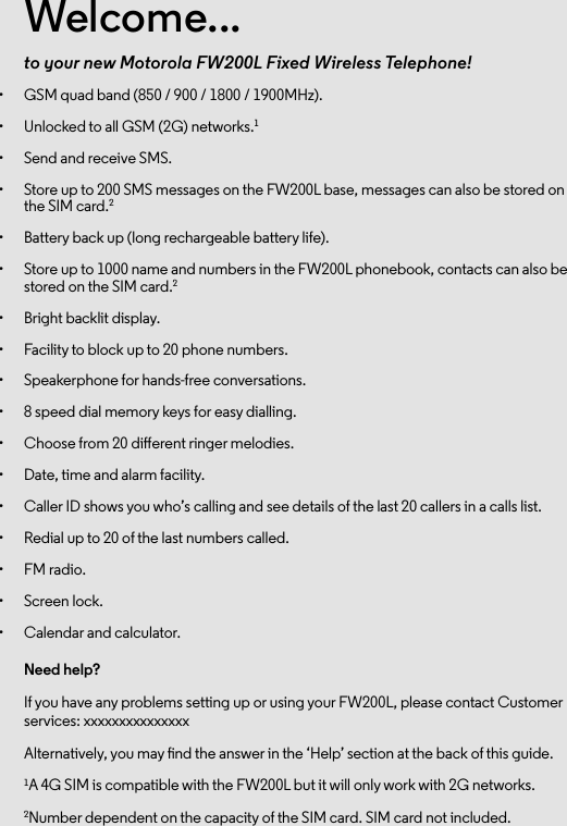 Welcome...to your new Motorola FW200L Fixed Wireless Telephone!•  GSM quad band (850 / 900 / 1800 / 1900MHz).•  Unlocked to all GSM (2G) networks.1•  Send and receive SMS.•  Store up to 200 SMS messages on the FW200L base, messages can also be stored on the SIM card.2•  Battery back up (long rechargeable battery life).•  Store up to 1000 name and numbers in the FW200L phonebook, contacts can also be stored on the SIM card.2•  Bright backlit display.•  Facility to block up to 20 phone numbers. •  Speakerphone for hands-free conversations.•  8 speed dial memory keys for easy dialling.•  Choose from 20 dierent ringer melodies.•  Date, time and alarm facility.•  Caller ID shows you who’s calling and see details of the last 20 callers in a calls list.•  Redial up to 20 of the last numbers called. •  FM radio.•  Screen lock.•  Calendar and calculator.Need help?If you have any problems setting up or using your FW200L, please contact Customer services: xxxxxxxxxxxxxxxAlternatively, you may nd the answer in the ‘Help’ section at the back of this guide.1A 4G SIM is compatible with the FW200L but it will only work with 2G networks.2Number dependent on the capacity of the SIM card. SIM card not included.