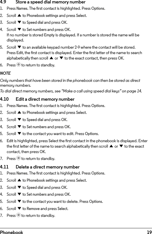 19Phonebook4.9    Store a speed dial memory number1.  Press Names. The rst contact is highlighted. Press Options.2.  Scroll u to Phonebook settings and press Select.3.  Scroll d to Speed dial and press OK.4.  Scroll d to Set numbers and press OK. If no number is stored Empty is displayed. If a number is stored the name will be displayed. 5.  Scroll d to an available keypad number 2-9 where the contact will be stored. Press Edit, the rst contact is displayed. Enter the rst letter of the name to search alphabetically then scroll u or d to the exact contact, then press OK.6.  Press o to return to standby.NOTEOnly numbers that have been stored in the phonebook can then be stored as direct memory numbers. To dial direct memory numbers, see “Make a call using speed dial keys” on page 14.4.10    Edit a direct memory number1.  Press Names. The rst contact is highlighted. Press Options.2.  Scroll u to Phonebook settings and press Select.3.  Scroll d to Speed dial and press OK.4.  Scroll d to Set numbers and press OK. 5.  Scroll d to the contact you want to edit. Press Options.6. Edit is highlighted, press Select the rst contact in the phonebook is displayed. Enter the rst letter of the name to search alphabetically then scroll u or d to the exact contact, then press OK. 7.  Press o to return to standby.4.11    Delete a direct memory number1.  Press Names. The rst contact is highlighted. Press Options.2.  Scroll u to Phonebook settings and press Select.3.  Scroll d to Speed dial and press OK.4.  Scroll d to Set numbers and press OK. 5.  Scroll d to the contact you want to delete. Press Options.6.  Scroll d to Remove and press Select.7.  Press o to return to standby.