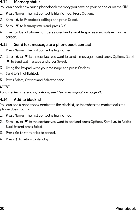 20 Phonebook4.12    Memory statusYou can check how much phonebook memory you have on your phone or on the SIM.1.  Press Names. The rst contact is highlighted. Press Options.2.  Scroll u to Phonebook settings and press Select.3.  Scroll d to Memory status and press OK.4.  The number of phone numbers stored and available spaces are displayed on the screen.4.13    Send text message to a phonebook contact1.  Press Names. The rst contact is highlighted.2.  Scroll u or d to the contact you want to send a message to and press Options. Scroll d to Send text message and press Select.3.  Using the keypad write your message and press Options.4. Send to is highlighted.5.  Press Select, Options and Select to send.NOTEFor other text messaging options, see “Text messaging” on page 21.4.14    Add to blacklistYou can add a phonebook contact to the blacklist, so that when the contact calls the phone does not ring.1.  Press Names. The rst contact is highlighted.2.  Scroll u or d to the contact you want to add and press Options. Scroll u to Add to Blacklist and press Select.3.  Press Ye s to store or No to cancel.4.  Press o to return to standby.