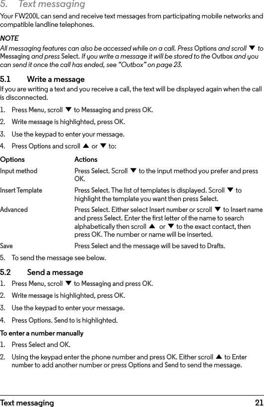 215.  Text messagingYour FW200L can send and receive text messages from participating mobile networks and compatible landline telephones.NOTEAll messaging features can also be accessed while on a call. Press Options and scroll d to Messaging and press Select. If you write a message it will be stored to the Outbox and you can send it once the call has ended, see “Outbox” on page 23.5.1    Write a message If you are writing a text and you receive a call, the text will be displayed again when the call is disconnected.1.  Press Menu, scroll d to Messaging and press OK.2. Write message is highlighted, press OK.3.  Use the keypad to enter your message.4.  Press Options and scroll u or d to:Options   ActionsInput method Press Select. Scroll d to the input method you prefer and press     OK.Insert Template Press Select. The list of templates is displayed. Scroll d to       highlight the template you want then press Select.Advanced   Press Select. Either select Insert number or scroll d to Insert name   and press Select. Enter the rst letter of the name to search     alphabetically then scroll u or d to the exact contact, then     press OK. The number or name will be inserted.Save   Press Select and the message will be saved to Drafts. 5.  To send the message see below.5.2    Send a message1.  Press Menu, scroll d to Messaging and press OK.2. Write message is highlighted, press OK.3.  Use the keypad to enter your message.4.  Press Options. Send to is highlighted.To enter a number manually1.  Press Select and OK. 2.  Using the keypad enter the phone number and press OK. Either scroll u to Enter number to add another number or press Options and Send to send the message.Text messaging