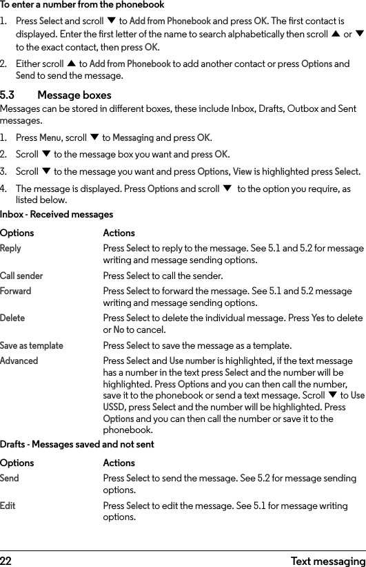 22To enter a number from the phonebook1.  Press Select and scroll d to Add from Phonebook and press OK. The rst contact is displayed. Enter the rst letter of the name to search alphabetically then scroll u or d to the exact contact, then press OK. 2.  Either scroll u to Add from Phonebook to add another contact or press Options and Send to send the message.5.3  Message boxesMessages can be stored in dierent boxes, these include Inbox, Drafts, Outbox and Sent messages. 1.  Press Menu, scroll d to Messaging and press OK.2.  Scroll d to the message box you want and press OK.3.  Scroll d to the message you want and press Options, View is highlighted press Select.4.  The message is displayed. Press Options and scroll d to the option you require, as listed below.Inbox - Received messagesOptions   ActionsReply   Press Select to reply to the message. See 5.1 and 5.2 for message     writing and message sending options.Call sender   Press Select to call the sender.Forward   Press Select to forward the message. See 5.1 and 5.2 message       writing and message sending options.Delete  Press Select to delete the individual message. Press Ye s to delete   or No to cancel.Save as template Press Select to save the message as a template.Advanced  Press Select and Use number is highlighted, if the text message       has a number in the text press Select and the number will be   highlighted. Press Options and you can then call the number,     save it to the phonebook or send a text message. Scroll d to Use   USSD, press Select and the number will be highlighted. Press   Options and you can then call the number or save it to the    phonebook.Drafts - Messages saved and not sentOptions   ActionsSend  Press Select to send the message. See 5.2 for message sending     options.Edit  Press Select to edit the message. See 5.1 for message writing      options.Text messaging