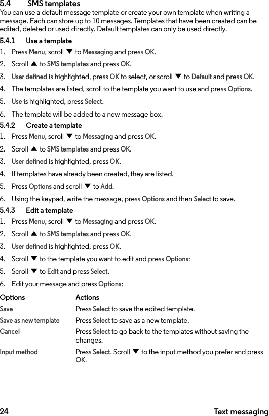 245.4  SMS templatesYou can use a default message template or create your own template when writing a message. Each can store up to 10 messages. Templates that have been created can be edited, deleted or used directly. Default templates can only be used directly.5.4.1    Use a template1.  Press Menu, scroll d to Messaging and press OK.2.  Scroll u to SMS templates and press OK.3. User dened is highlighted, press OK to select, or scroll d to Default and press OK.4.  The templates are listed, scroll to the template you want to use and press Options.5. Use is highlighted, press Select.6.  The template will be added to a new message box.5.4.2    Create a template1.  Press Menu, scroll d to Messaging and press OK.2.  Scroll u to SMS templates and press OK.3. User dened is highlighted, press OK.4.  If templates have already been created, they are listed. 5.  Press Options and scroll d to Add.6.  Using the keypad, write the message, press Options and then Select to save.5.4.3    Edit a template1.  Press Menu, scroll d to Messaging and press OK.2.  Scroll u to SMS templates and press OK.3. User dened is highlighted, press OK.4.  Scroll d to the template you want to edit and press Options:5.  Scroll d to Edit and press Select.6.  Edit your message and press Options:Options   ActionsSave   Press Select to save the edited template.Save as new template Press Select to save as a new template.Cancel   Press Select to go back to the templates without saving the     changes.Input method Press Select. Scroll d to the input method you prefer and press     OK.Text messaging