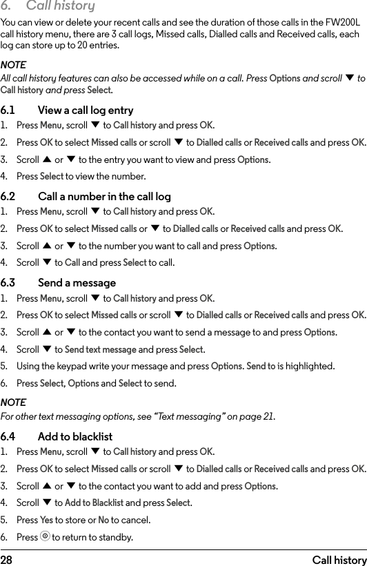 286.  Call historyYou can view or delete your recent calls and see the duration of those calls in the FW200L call history menu, there are 3 call logs, Missed calls, Dialled calls and Received calls, each log can store up to 20 entries.NOTEAll call history features can also be accessed while on a call. Press Options and scroll d to Call history and press Select.6.1    View a call log entry1.  Press Menu, scroll d to Call history and press OK.2.  Press OK to select Missed calls or scroll d to Dialled calls or Received calls and press OK.3.  Scroll u or d to the entry you want to view and press Options.4.  Press Select to view the number.6.2    Call a number in the call log1.  Press Menu, scroll d to Call history and press OK.2.  Press OK to select Missed calls or d to Dialled calls or Received calls and press OK.3.  Scroll u or d to the number you want to call and press Options.4.  Scroll d to Call and press Select to call.6.3    Send a message1.  Press Menu, scroll d to Call history and press OK.2.  Press OK to select Missed calls or scroll d to Dialled calls or Received calls and press OK.3.  Scroll u or d to the contact you want to send a message to and press Options.4.  Scroll d to Send text message and press Select.5.  Using the keypad write your message and press Options. Send to is highlighted.6.  Press Select, Options and Select to send.NOTEFor other text messaging options, see “Text messaging” on page 21.6.4    Add to blacklist1.  Press Menu, scroll d to Call history and press OK.2.  Press OK to select Missed calls or scroll d to Dialled calls or Received calls and press OK.3.  Scroll u or d to the contact you want to add and press Options. 4.  Scroll d to Add to Blacklist and press Select.5.  Press Ye s to store or No to cancel.6.  Press o to return to standby.Call history
