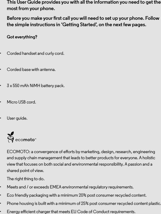 This User Guide provides you with all the information you need to get the most from your phone.Before you make your rst call you will need to set up your phone. Follow the simple instructions in ‘Getting Started’, on the next few pages.Got everything?•  Corded handset and curly cord.•  Corded base with antenna.•  3 x 550 mAh NiMH battery pack.•  Micro USB cord.•  User guide.ECOMOTO: a convergence of eorts by marketing, design, research, engineering and supply chain management that leads to better products for everyone. A holistic view that focuses on both social and environmental responsibility. A passion and a shared point of view.The right thing to do.•  Meets and / or exceeds EMEA environmental regulatory requirements.•  Eco friendly packaging with a minimum 20% post consumer recycled content.•  Phone housing is built with a minimum of 25% post consumer recycled content plastic.•  Energy eicient charger that meets EU Code of Conduct requirements.